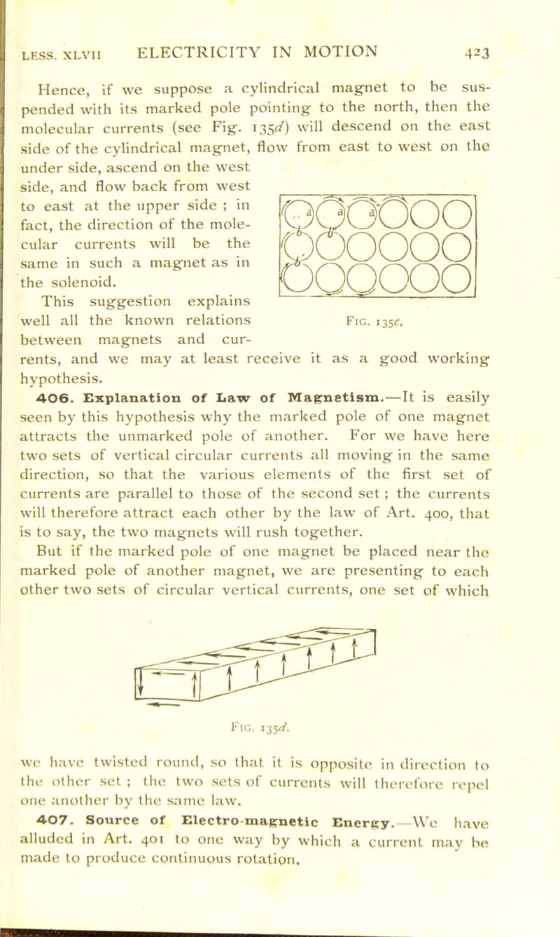 0000 0000 00000 Fig. i35^. Hence, if we suppose a cylindrical magnet to be sus- pended with its marked pole pointing to the north, then the molecular currents (see Fig. 135^) will descend on the east side of the cylindrical magnet, flow from east to west on the under side, ascend on the west side, and flow back from west to east at the upper side ; in fact, the direction of the mole- cular currents will be the same in such a magnet as in the solenoid. This suggestion explains well all the known relations between magnets and cur- rents, and we may at least receive it as a good working hypothesis. 406. Explanation of Law of Magnetism.—It is easily seen by this hypothesis why the marked pole of one magnet attracts the unmarked pole of another. For we have here two sets of vertical circular currents all moving in the same direction, so that the various elements of the first set of currents are parallel to those of the second set ; the currents will therefore attract each other by the law of Art. 400, that is to say, the two magnets will rush together. But if the marked pole of one magnet be placed near the marked pole of another magnet, we are presenting to each other two sets of circular vertical currents, one set of which Fig. 1351/. we have twisted round, so that it is opposite in direction to the other set ; the two .sets of currents will therefore repel one another by the same law. ■4-07. Source of Electro magnetic Energy.—We have alluded in Art. 401 to one way by which a current may be made to produce continuous rotation.