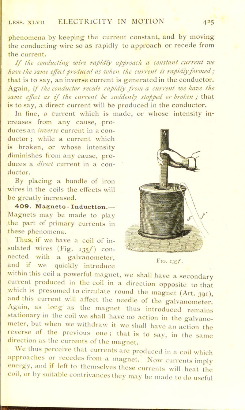 phenomena by keeping' the current constant, and by moving the conducting wire so as rapidly to approach or recede from the current. If the conducting wire rapidly approach a constant current we have the same effect produced as when the current is rapidly formed; that is to say, an inverse current is generated in the conductor. Again, if the conductor recede rapidly from a current we have the same effect as if the current be suddenly stopped or broken ; that is to say, a direct current will be produced in the conductor. In fine, a current which is made, or whose intensity in- creases from any cause, pro- duces an inverse current in a con- ductor ; while a current which is broken, or whose intensity diminishes from any cause, pro- duces a direct current in a con- ductor. By placing a bundle of iron wires in the coils the effects will be greatly increased. 409. Magneto - Induction.— Magnets may be made to play the part of primary currents in these phenomena. Thus, if we have a coil of in- sulated wires (Eig. 135/) con- nected with a galvanometer, and if we quickly introduce within this coil a powerful magnet, we shall have a secondary current produced in the coil in a direction opposite to that which is presumed lo circulate round the magnet (Art. 391), and this current will affect Ihe needle of the galvanometer.’ Again, as long as the magnet thus introduced remains stationary m the coil we shall have no action in the galvano- meter, but when we withdraw it we shall have an aiUion the rever.se of the previous one; that is to say, in the .same ilirection as the currents of the magnet. We thus perceive that currents are produced in a coil which approaches or recedes from a magnet. Now currents imply .•nergy, and if left to themselves the.se currents will heat the coil, or by suitable contrivances they may be made to do useful