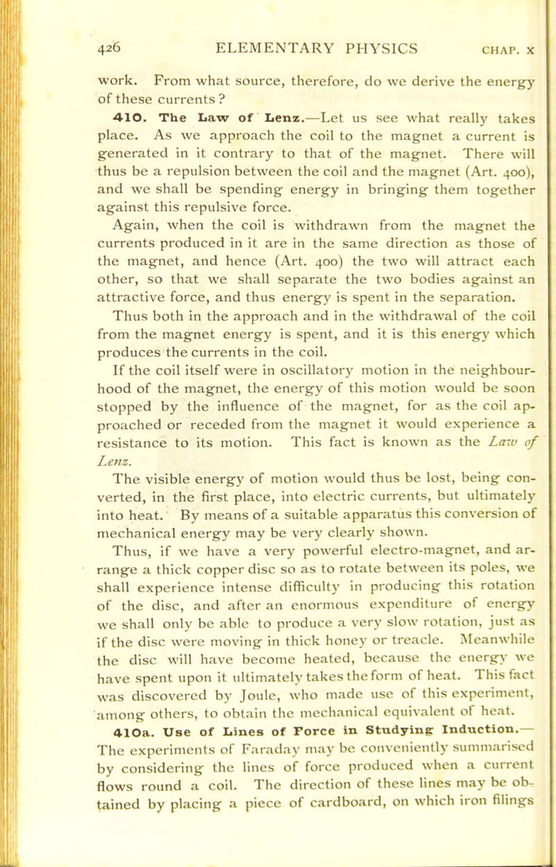 work. From what source, therefore, do we derive the energy of these currents? 4-10. The Law of Lenz.—Let us see what really takes place. As we approach the coil to the magnet a current is generated in it contrary to that of the magnet. There will thus be a repulsion between the coil and the magnet (Art. 400), and we shall be spending energy in bringing them together against this repulsive force. Again, when the coil is withdrawn from the magnet the currents produced in it are in the same direction as those of the magnet, and hence (Art. 400) the two will attract each other, so that we shall separate the two bodies against an attractive force, and thus energy is spent in the separation. Thus both in the approach and in the withdrawal of the coil from the magnet energy is spent, and it is this energy which produces the currents in the coil. If the coil itself were in oscillatory motion in the neighbour- hood of the magnet, the energy of this motion would be soon stopped by the influence of the magnet, for as the coil ap- proached or receded from the magnet it would experience a resistance to its motion. This fact is known as the Law of Lenz. The visible energy of motion would thus be lost, being con- verted, in the first place, into electric currents, but ultimately into heat. By means of a suitable apparatus this conversion of mechanical energy may be very clearly shown. Thus, if we have a very powerful electro-magnet, and ar- range a thick copper disc so as to rotate between its poles, we shall experience intense difficult}' in producing this rotation of the disc, and after an enormous expenditure of energy we shall only be able to produce a very slow rotation, just as if the disc were moving in thick honey or treacle. Meanwhile the disc will have become heated, because the energy we have spent upon it ultimately takes the form of heat. This fact was discovered by Joule, who made use of this experiment, among others, to obtain the mechanical equivalent of heat. 410a. Use of Lines of Force in Studying Induction.— The experiments of Faraday may be conveniently summarised by considering the lines of force produced when a current flows round a coil. The direction of the.se lines may be ob- tained by placing a piece of cardboard, on which iron filings