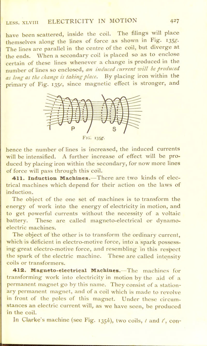 have been scattered, inside the coil. The filings will place themselves along the lines of force as shown in Fig. 135,?^. The lines are parallel in the centre of the coil, but diverge at the ends. When a secondary coil is placed so as to enclose certain of these lines whenever a change is produced in the number of lines so enclosed, an induced current will be produced as long as the clia7ige is taking place. By placing iron within the primary of Fig. 135^, since magnetic effect is stronger, and Fig. i35^'. hence the number of lines is increased, the induced currents will be intensified. A further increase of effect will be pro- duced by placing iron within the secondary, for now more lines of force will pass through this coil. All. Induction Machines.—There are two kinds of elec- trical machines which depend for their action on the laws of induction. The object of the one set of machines is to transform the energy of work into the energy of electricity in motion, and to get powerful currents without the necessity of a voltaic battery. These are called magneto-electrical or dynamo- electric machines. The object of the other is to transform the ordinary current, which is deficient in electro-motive force, into a spark possess- ing great electro-motive force, and resembling in this respect the spark of the electric machine. These are called intensity coils or transformers. A12. Magneto-electrical Machines.—The machines for transforming work into electricity in motion by the .aitl of a permanent magnet go by this name. They consist of a station- ary permanent magnet, and of a coil which is made to revolve in front of the poles of this magnet. Under these circum- stances an electric current will, as we have seen, bo produced in the coil. In Clarke's machine (see Fig. 1354), two coils, t and con-