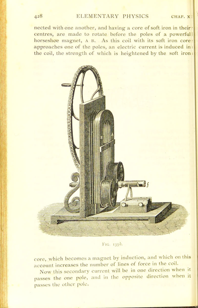 nected with one another, and having a core of soft iron in their- centres, are made to rotate before the poles of a powerful 1 horseshoe magnet, A B. As this coil with its soft iron core • approaches one of the poles, an electric current is induced ini the coil, the strength of which is heightened by the soft ironi Fig. 135/;. core, which becomes a magnet by induction, and which on this account increases the number of lines oi force in the coil. Now this secondary current will be in one direction when it passes the one pole, and in the opposite direction when it passes the oilier pole.
