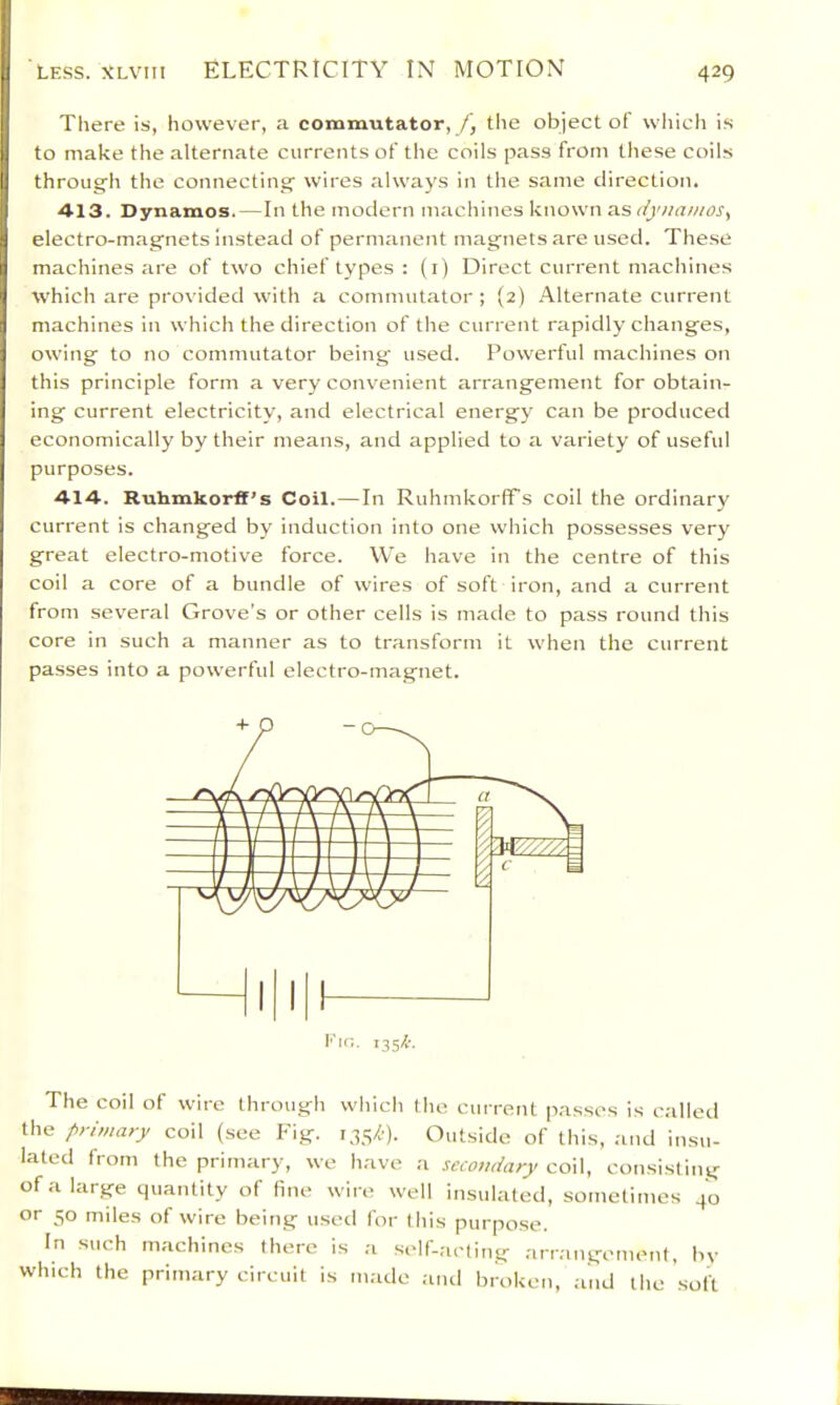 LESS. XLViii ELECTRICITY IN MOTION There is, however, a commutator, /, the object of wliich is to make the alternate currents of the coils pass from these coils through the connecting wires always in the same direction. ■413. Dynamos.—In the modern machines known as dynamos., electro-magnets instead of permanent magnets are used. These machines are of two chief types : (i) Direct current machines tvhich are provided with a commutator; (2) Alternate current machines in which the direction of the current rapidly changes, owing to no commutator being used. Powerful machines on this principle form a very convenient arrangement for obtain- ing current electricity, and electrical energy can be produced economically by their means, and applied to a variety of useful purposes. 414. Ruhmkorff’s Coil. — In RuhmkorfTs coil the ordinary current is changed by induction into one which possesses very great electro-motive force. We have in the centre of this coil a core of a bundle of wires of soft iron, and a current from several Grove's or other cells is made to pass round this core in such a manner as to transform it when the current pa.sses into a powerful electro-magnet. The coil of wire through which the current p.asses is called the primary coil (see Fig. Outside of this, ;md insu- lated from the primary, we have ;i secondary coil, consisting of a large quantity of fine wire well insulated, sometimes 40 or 50 miles of wire being used for this purpose. In such machines there is a self-acting arrangement, by winch the primary circuit is made :ind broken, .and the .soft