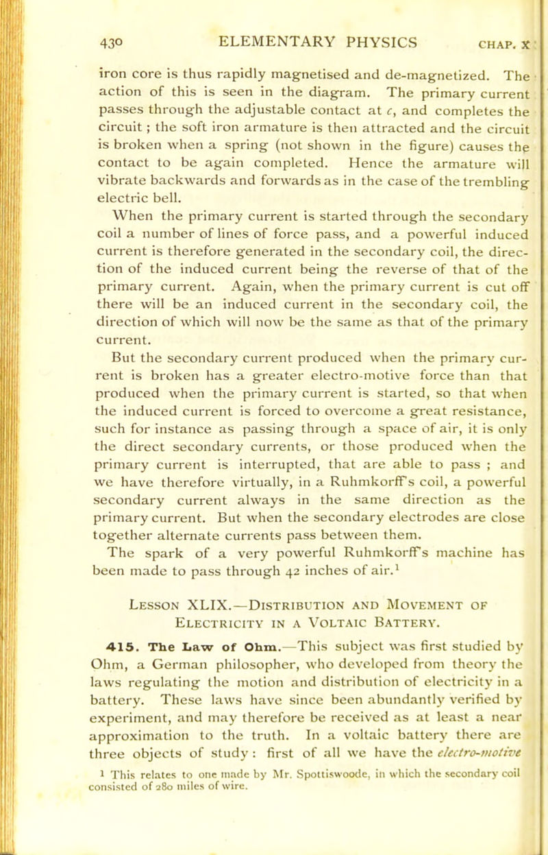 iron core is thus rapidly magnetised and de-magnetized. The action of this is seen in the diagram. The primary current passes through the adjustable contact at c, and completes the circuit; the soft iron armature is then attracted and the circuit is broken when a spring (not shown in the figure) causes the contact to be again completed. Hence the armature will vibrate backwards and forwards as in the case of the trembling electric bell. When the primary current is started through the secondary coil a number of lines of force pass, and a powerful induced current is therefore generated in the secondary coil, the direc- tion of the induced current being the reverse of that of the primary current. Again, when the primary current is cut off there will be an induced current in the secondary coil, the direction of which will now be the same as that of the primary current. But the secondary current produced when the primary cur- rent is broken has a greater electro-motive force than that produced when the primary current is started, so that when the induced current is forced to overcome a great resistance, such for instance as passing through a space of air, it is only the direct secondary currents, or those produced when the primary current is interrupted, that are able to pass ; and we have therefore virtually, in a RuhmkorfTs coil, a powerful secondary current always in the same direction as the primary current. But when the secondary electrodes are close together alternate currents pass between them. The spark of a very powerful RuhmkorfFs machine has been made to pass through 42 inches of air.' Lesson XLIX.—Distribution and Movement of Electricity in a Voltaic Battery. 415. The Law of Ohm.—This subject was first studied by Ohm, a German philosopher, who developed from theory the laws regulating the motion and distribution of electricity in .a battery. These laws have since been abundantl}' verified by experiment, and may therefore be received as at least a near approximation to the truth. In .a voltaic battery there are three objects of study : first of all we have the electro-niotwe 1 This relates to one made by Mr. Spottiswoode, in which the secondary coil consi.sted of 280 miles of wire.