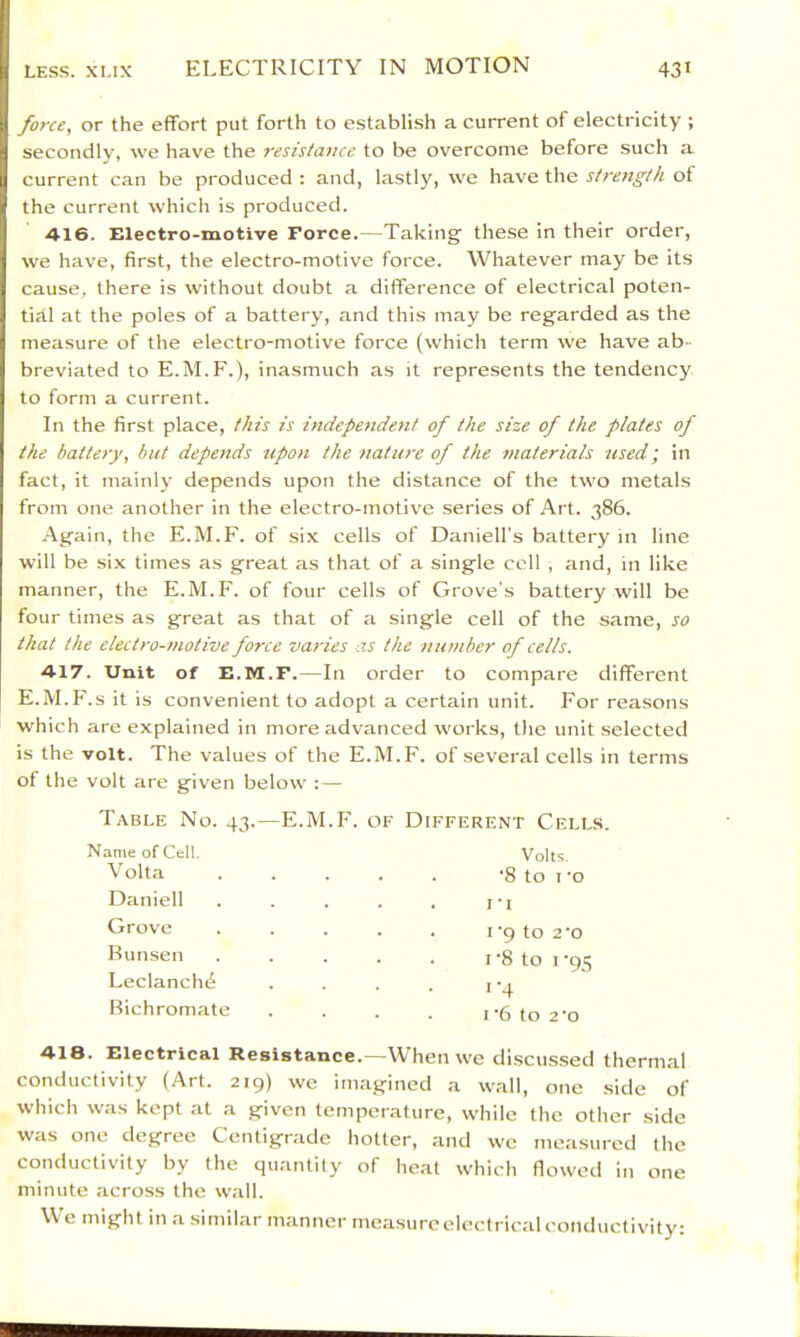 force, or the effort put forth to establish a current of electricity ; secondly, we have the resistance to be overcome before such a current can be produced : and, lastly, we have the strength of the current which is produced. 416. Electro-motive Force.—Taking these in their order, we have, first, the electro-motive force. Whatever may be its cause, there is without doubt a difference of electrical poten- tial at the poles of a battery, and this may be regarded as the measure of the electro-motive force (which term we have ab- breviated to E.M.F.), inasmuch as it represents the tendency to form a current. In the first place, this is independent of the size of the plates of the battery, hut depends tcpon the nature of the materials zised; in fact, it mainly depends upon the distance of the two metals from one another in the electro-motive series of Art. 386. Again, the E.M.F. of six cells of Daniell's battery in line will be six times as great as that of a single coll , and, in like manner, the E.M.F. of four cells of Grove's battery will be four times as great as that of a single cell of the same, so that the electro-motive force varies as the number of cells. 417. Unit of E.M.F.—In order to compare different E.M.F.s it is convenient to adopt a certain unit. For reasons which are explained in more advanced works, the unit selected is the volt. The values of the E.M.F. of several cells in terms of the volt are given below :— Table No. 43.—E.M.F. of Different Cells. Name of Celt Volts. 418. Electrical Resistance.—When we discussed thermal conductivity (Art. 219) we imagined a wall, one side of which was kept at a given temperature, while the other side was one degree Centigrade hotter, and we measured the conductivity by the quantity of heat which flowed in one minute across the wall. We might in a similar manner measure electrical conductivity: Volta Daniell Grove Bunsen Leclanch(^ Bichromate I‘6 to 2‘o I '9 to 2'0 I '8 to I ‘95 I'4 •8 to I’o r -I