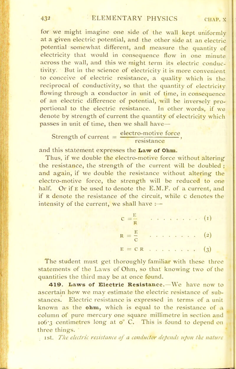 for we might imagine one side of the wall kept uniformly at a given electric potential, and the other side at an electric potential somewhat different, and measure the quantity of electricity that would in consequence flow in one minute across the wall, and this we might term its electric conduc- tivity. But in the science of electricity it is more convenient to conceive of electric resistance, a quality which is the reciprocal of conductivity, so that the quantity of electricity flowing through a conductor in unit of time, in consequence of an electric difference of potential, will be inversel}' pro- portional to the electric resistance. In other words, if we denote by strength of current the quantity of electricity which passes in unit of time, then we shall have— Strength of current electro-motive force resistance and this statement expresses the Law of Ohm. Thus, if we double the electro-motive force without altering the resistance, the strength of the current will be doubled ; and again, if we double the resistance without altering the electro-motive force, the strength will be reduced to one half. Or if E be used to denote the E.M.F. of a current, and if R denote the resistance of the circuit, while C denotes the intensity of the current, we shall have :— (2) (3) The student must get thoroughly familiar with these three statements of the Laws of Ohm, so that knowing two of the quantities the third may be at once found. 419. Laws of Electric Resistance.—We have now to ascertain how we may estimate the electric resistance of sub- stances. Electric resistance is expressed in terms of a unit known as the ohm, which is equal to the resistance of a column of pure mercury one square millimetre in section and io6'3 centimetres long at o° C. This is found to depend on three things. ist. The electric resistance oj a conductor depends upon the nature