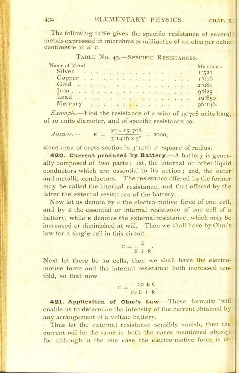 The following table gives the specific resistance of several: metals expressed in microhms or millionths of an ohm per cubic centimetre at o° c. Table No. 45.—Specific Resistances. Name of Metal. Microhms. Silver 1-521 Copper i-6i6 Gold 2'o8i Iron 9’82S Lead 19-850 Mercury 96-146 Example.—Find the resistance of a wire of i5‘7o8 units long, of 10 units diameter, and of specific resistance 20. , 20 X i5'7o8 Answer.— r = —- = 2000, 3-1416x5^ since area of cross section is 3‘i4i6 x square of radius. 420. Current produced by Battery.—A battery is gener- ally composed of two parts : ist, the internal or other liquid conductors which are essential to its action ; 2nd, the outer and metallic conductors. The resistance offered by the former may be called the internal resistance, and that offered by the latter the external resistance of the battery. Now let us denote by e the electro-motive force of one cell, and by B the essential or internal resistance of one cell of a battery, while R denotes the external resistance, which may be increased or diminished at will. Then we shall have by Ohm’s law for a single cell in this circuit— c = E B + r' Next lei there be 10 cells, then we shall have the electro- motive force and the internal resistance both increased ten- fold, so that now 10 E c c = 10 B + R 421. Application of Ohm's Law.—These formula? will enable us to determine the intensity of the current obtained by any arrangement of a voltaic battery. Thus let the external resistance sensibly vanish, then the current will be the same in both the cases mentioned above ; for although in the one case the electro-motive force is in-