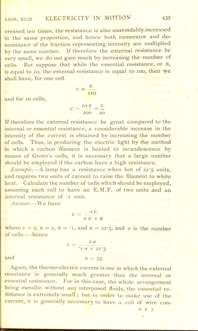 creased ten times, the resistance is also unavoidably increased in the same proportion, and hence both numerator and de- nominator of the fraction representing intensity are multiplied by the same number. If therefore the external resistance be very small, we do not gain much by increasing the number of cells. But suppose that while the essential resistance, or b, is equal to lo, the external resistance is equal to too, then we shall have, for one cell I to and for lo cells, ^ _ io B _ E 200 20 If therefore the external resistance be great compared to the internal or essential resistance, a considerable increase in the intensity of the current is obtained by increasing the number of cells. Thus, in producing the electric light by the method in which a carbon filament is heated to incandescence by means of Grove’s cells, it is necessary that a large number should be employed if the carbon have a high resistance. Example.—A lamp has a resistance when hot of 22’5 units, and requires two units of current to raise the filament to white heat. Calculate the number of cells which should be employed, assuming each cell to have an E.M.F. of two units and an internal resistance of 'i unit. .4)iswer.—We have c= « B + R where c = 2, E = 2, B = 'i, and R = 22-5, and n is the number of cells :—hence 2 — ^ ” •I « + 22'5 and It = 25 Again, the thermo-electric current is one in which the external resistance is generally much greater than the internal or essential resistance. For in this case, the whole arrangement being metallic'without any interpo.sed fluids, the essential re- sistance is extremely small'; but in order to make use of the current, it is generally necessary to have a coil of wire con- i' E 2