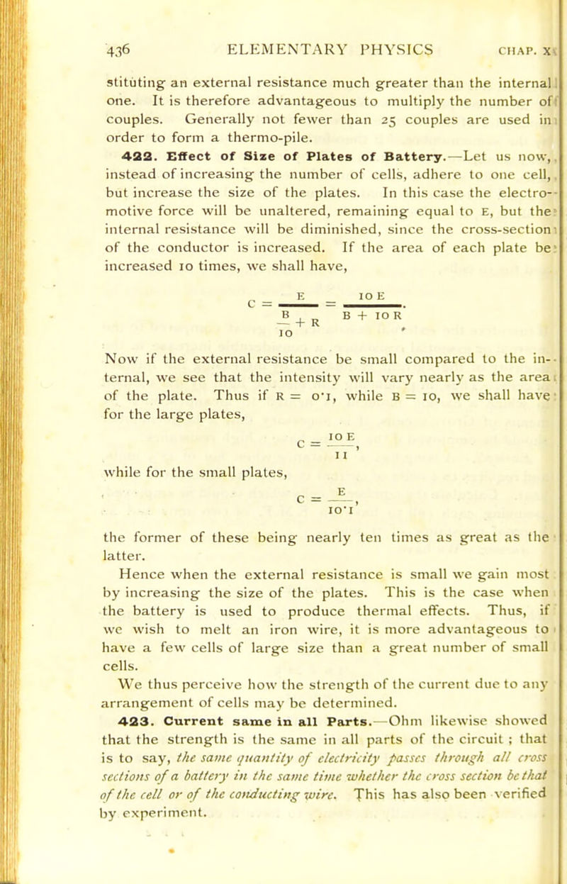 stituting' an external resistance much greater than the internal! one. It is therefore advantageous to multiply the number of‘ couples. Generally not fewer than 25 couples are used in. order to form a thermo-pile. 422. Bllect of Size of Plates of Battery.—Let us now, instead of increasing the number of cells, adhere to one cell, but increase the size of the plates. In this case the electro-- motive force will be unaltered, remaining equal to E, but the? internal resistance will be diminished, since the cross-section' of the conductor is increased. If the area of each plate be' increased 10 times, we shall have, c — _ 10 E B B + 10 R ro+’ Now if the external resistance be small compared to the in-- ternal, we see that the intensity will vary nearh’ as the areai of the plate. Thus if R = o'l, while B = 10, we shall have' for the large plates, c = I I while for the small plates, C = -^, lO'I the former of these being nearly ten times as great as the ■ latter. Hence when the external resistance is small we gain most by increasing the size of the plates. This is the case when the battery is used to produce thermal effects. Thus, if we wish to melt an iron wire, it is more advantageous to 1 have a few cells of large size than a great number of small cells. We thus perceive how the strength of the current due to any arrangement of cells may be determined. 423. Current same in all Parts.—Ohm likewise showed that the strength is the same in all parts of the circuit ; that is to say, the same quantity of electricity passes through all cross sections of a battery in the same time whether the cross section be that of the cell or of the coiutucting wire. This has also been verified by experiment.