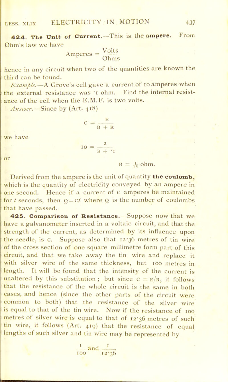 424. The Unit of Current.—This is the ampere. From Ohm's law we have . Volts .A.mperes = Ohms hence in any circuit when two of the cjuantities are known the third can be found. Exatnple.—-V Grove's cell gave a current of lo amperes when the external resistance was 'i ohm. Find the internal resist- ance of the cell when the E.M.F. is two volts. Answer.—Since by (Art. 418) C - ^ B + R 10 =: B -I- -I B = ,Vi ohm. Derived from the ampere is the unit of quantity the coulomb , which is the quantity of electricity conveyed by an ampere in one second. Hence if a current of C amperes be maintained for t seconds, then Q = Cf where O is the number of coulombs that have passed. 425. Comparison of Resistance.—Suppose now that we have a galvanometer inserted in a voltaic circuit, and that the strength of the current, as determined by its influence upon the needle, is c. Suppose also that 12'36 metres of tin wire of the cross .section of one square millimetre form part of this circuit, and that we take away the tin wire and replace it with silver wire of the same thickness, but 100 metres in length. It will be found that the intensity of the current is unaltered by this substitution ; but since c = e/r, it follows that the resistance of the whole circuit is the same in both cases, and hence (since the other parts of the circuit were common to both) that the resistance of the silver wire is equal to tlnat of the tin wire. Now if the resistance of 100 metres of silver wire is equal to that of 12-36 metres of such tin wire, it follows (Art. qiq) that the resistance of equal lengths of such silver and tin wire may be represented bA' ' and I 2-3fl we have or too
