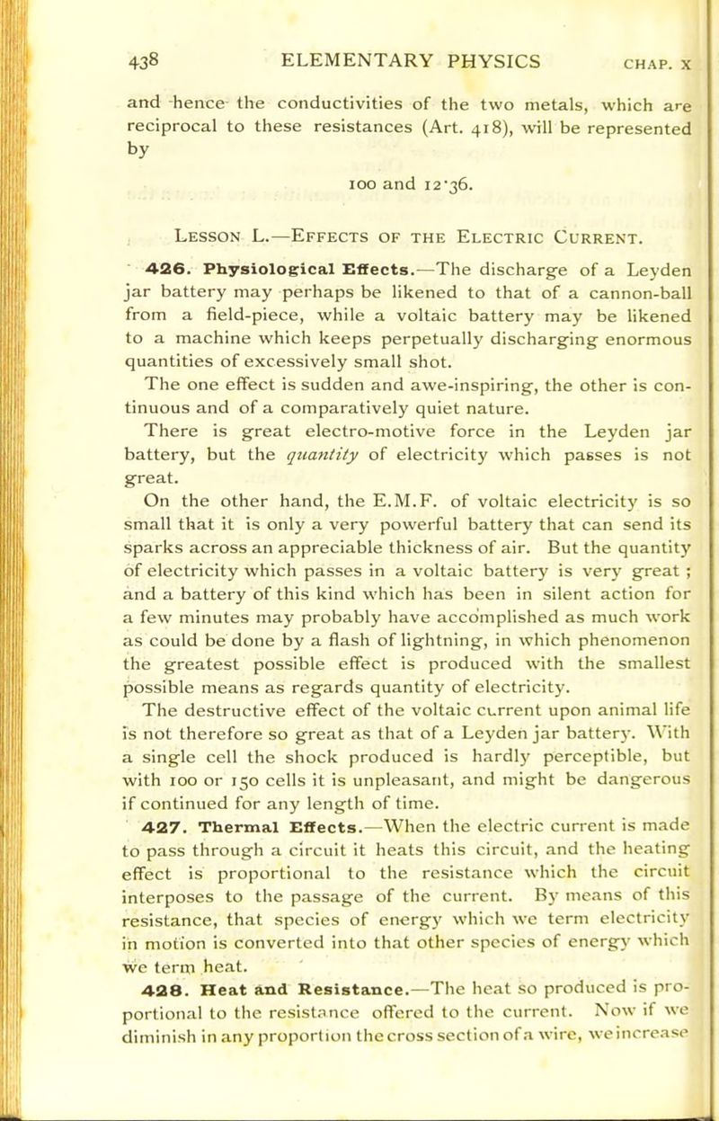 and -hence the conductivities of the two metals, which are reciprocal to these resistances (Art. 418), will be represented by 100 and i2‘36. Lesson L.—Effects of the Electric Current. 426. Physiological Effects.—The discharge of a Leyden jar battery may perhaps be likened to that of a cannon-ball from a field-piece, while a voltaic battery may be likened to a machine which keeps perpetually discharging enormous quantities of excessively small shot. The one effect is sudden and awe-inspiring, the other is con- tinuous and of a comparatively quiet nature. There is great electro-motive force in the Leyden jar battery, but the quantity of electricity which passes is not great. On the other hand, the E.M.F. of voltaic electricit)' is so small that it is only a very powerful battery that can send its sparks across an appreciable thickness of air. But the quantity of electricity which passes in a voltaic battery is very great ; and a battery of this kind which has been in silent action for a few minutes may probably have accomplished as much work as could be done by a flash of lightning, in which phenomenon the greatest possible effect is produced with the smallest possible means as regards quantity of electricity. The destructive effect of the voltaic current upon animal life is not therefore so great as that of a Leyden jar battery. With a single cell the shock produced is hardly perceptible, but with 100 or 150 cells it is unpleasant, and might be dangerous if continued for any length of time. 427. Thermal Effects.—When the electric current is made to pass through a circuit it heats this circuit, and the heating effect is proportional to the resistance which the circuit interposes to the passage of the current. By means of this resistance, that species of energy which we term electricity in motion is converted into that other species of energy which we term heat. 428. Heat and Resistance.—The heat so produced is pro- portional to the resist.ince offered to the current. Now if we diminish in any proportion the cross section of .a wire, weincrease