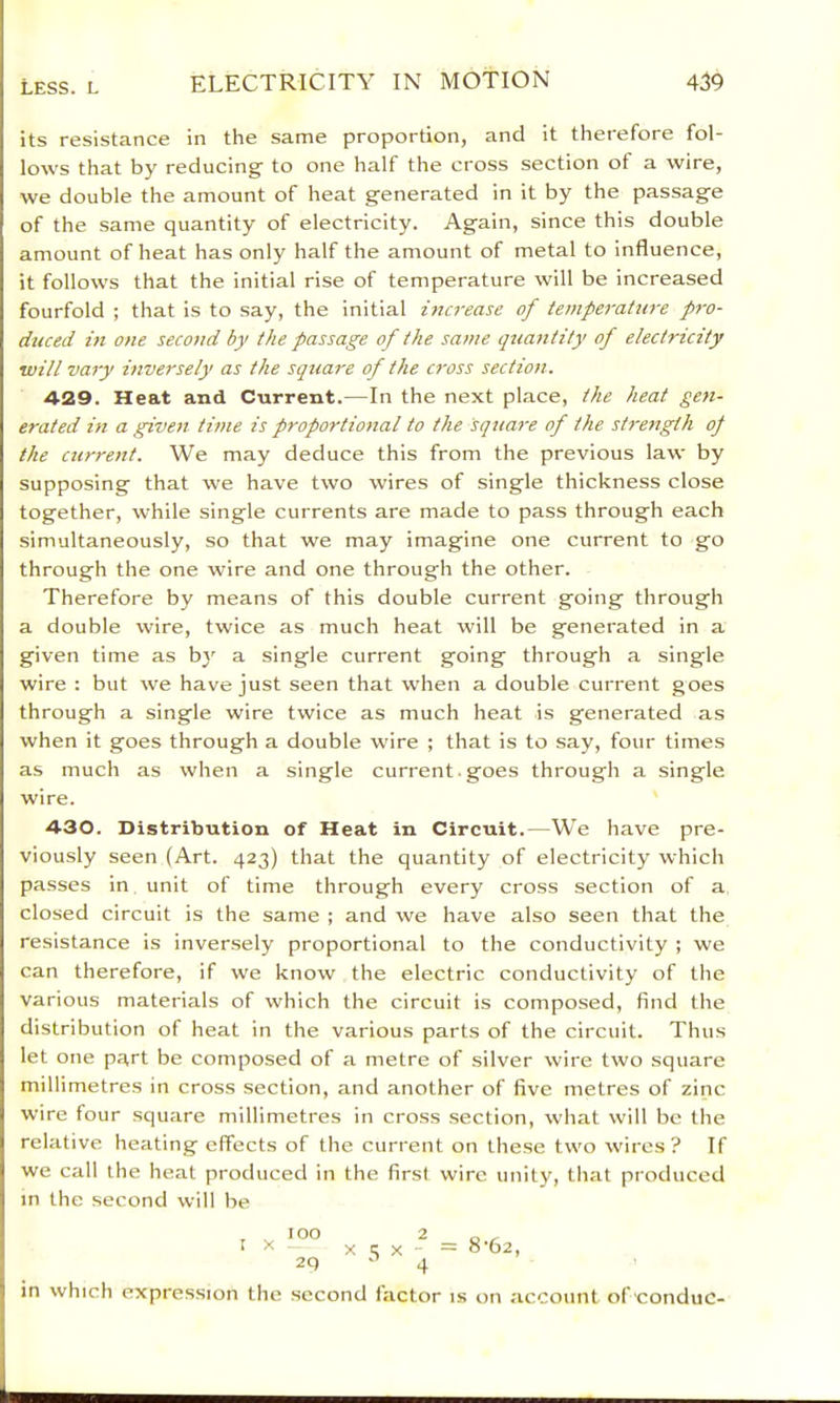its resistance in the same proportion, and it therefore fol- lows that by reducing to one half the cross section of a wire, we double the amount of heat generated in it by the passage of the same quantity of electricity. Again, since this double amount of heat has only half the amount of metal to influence, it follows that the initial rise of temperature will be increased fourfold ; that is to say, the initial increase of temperature pro- duced in one second by the passage of the same quantity of electricity will vary inversely as the square of the cross section. 429. Heat and Current.—In the next place, the heat gen- erated in a given time is proportional to the sqtiare of the strength op the ctirrent. We may deduce this from the previous law by supposing that we have two wires of single thickness close together, while single currents are made to pass through each simultaneously, so that we may imagine one current to go through the one wire and one through the other. Therefore by means of this double current going through a double wire, twice as much heat will be generated in a given time as by a single current going through a single wire : but we have just seen that when a double current goes through a single wire twice as much heat is generated as when it goes through a double wire ; that is to say, four times as much as when a single current. goes through a single wire. 430. Distribution of Heat in Circuit.—We have pre- viously seen (Art. 423) that the quantity of electricity which passes in unit of time through every cross section of a closed circuit is the same ; and we have also seen that the resistance is inversely proportional to the conductivity ; we can therefore, if we know the electric conductivity of the various materials of which the circuit is composed, find the distribution of heat in the various parts of the circuit. Thus let one part be composed of a metre of silver wire two square millimetres in cross section, and another of five metres of zinc wire four square millimetres in cross section, what will be the relative heating effects of the current on these two wires? If we call the heat produced in the first wire unity, that produced in the second will be in which I 2 X t; X 4 8-62, expression the second factor is on account of conduc-
