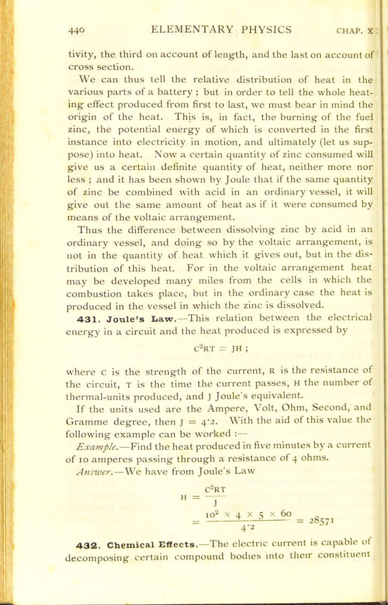 tivity, the third on account of leng-th, and the last on account of cross section. We can thus tell the relative distribution of heat in the various parts of a battery ; but in order to tell the whole heat- ing- effect produced from first to last, we must bear in mind the origin of the heat. This is, in fact, the burning of the fuel zinc, the potential energy of which is converted in the first instance into electricity in motion, and ultimately (let us sup)- pose) into heat. Now a certain quantity of zinc consumed will give us a certain definite quantity of heat, neither more nor less ; and it has been shown by Joule that if the same quantity of zinc be combined with acid in an ordinary vessel, it will give out the same amount of heat as if it were consumed by means of the voltaic arrangement. Thus the difference between dissolving zinc by acid in an ordinary vessel, and doing so by the voltaic arrangement, is not in the quantity of heat which it gives out, but in the dis- tribution of this heat. For in the voltaic arrangement heat may be developed many miles from the cells in which the combustion takes place, but in the ordinary case the heat is produced in the vessel in which the zinc is dissolved. 431. Joule’s Iiaw.—This relation between the electrical energy in a circuit and the heat produced is expressed by C-RT = JH ; where C is the strength of the current, R is the resistance of the circuit, T is the time the current passes, h the number of thermal-units produced, and j Joule’s equivalent. If the units used are the Ampere, Volt, Ohm, Second, and Gramme degree, then j = 4‘2. V ith the aid of this value the following example can be worked :— Example.—Find the heat produced in five minutes by a current of lo amperes passing through a resistance of 4 ohms. Auswe?'.—We have from Joule’s Law H C-RT J 10’- X 4 X 5 X 60 4’2 28571 432. Chemical Effects.—The electric current is capable ot decomposing certain compound bodies into their constituent
