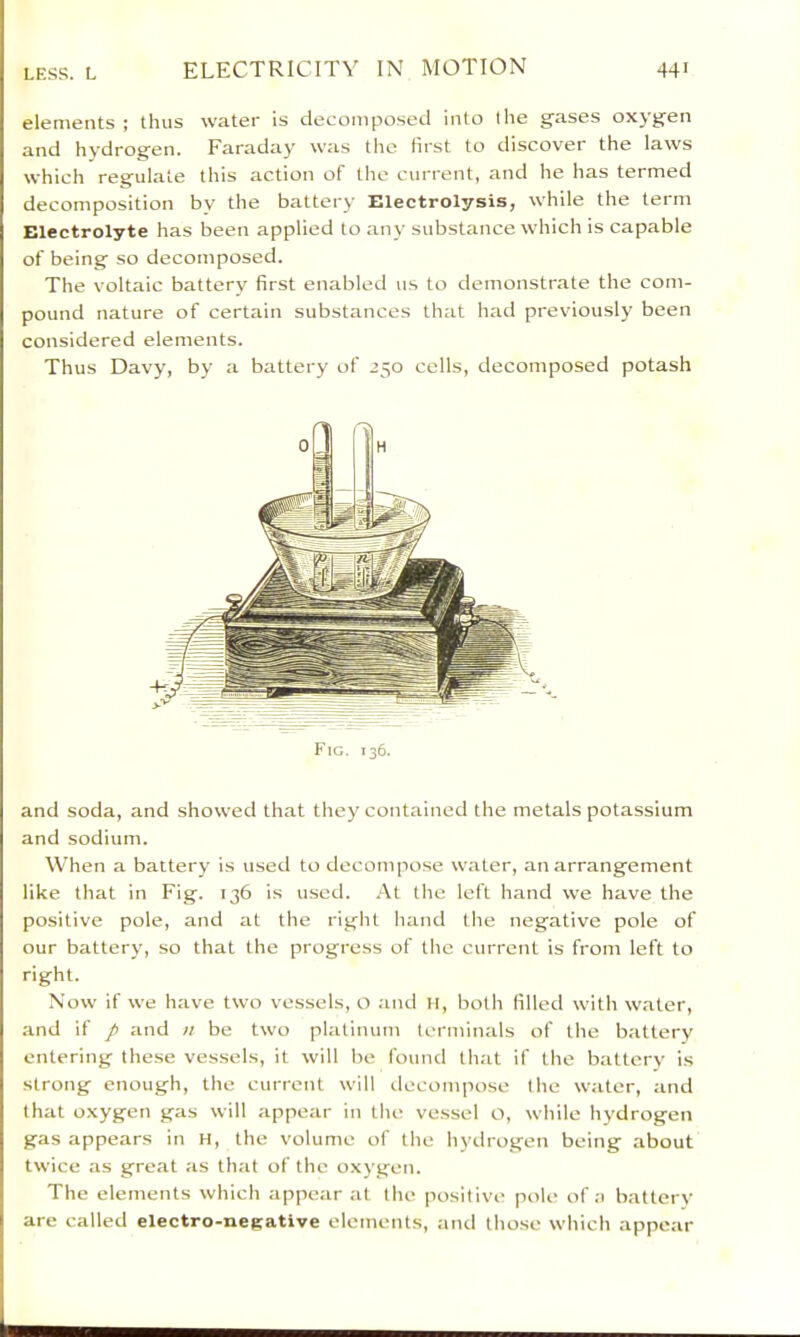elements; thus water is decomposed into llie gases oxygen and hydrogen. Faraday was the first to discover the laws which regulate this action of tlie current, and he has termed decomposition by the battery Electrolysis, while the term Electrolyte has been applied to any substance which is capable of being so decomposed. The voltaic battery first enabled us to demonstrate the com- pound nature of certain substances that had previously been considered elements. Thus Davy, by a battery of 250 cells, decomposed potash Fig. 136. and soda, and showed that they contained the metals potassium and sodium. When a battery is used to decompose water, an arrangement like that in Fig. 136 is used. .‘Vt the left hand we have the positive pole, and at the right hand the negative pole of our battery, so that the progress of tlie current is from left to right. Now if we have two vessels, o and li, botli filled with water, and if p and >t be two platinum terminals of the battery entering these vessels, it will be found that if the battery is strong enough, the current will decompose the water, and that oxygen gas will appear in the vessel o, while hydrogen gas appears in H, the volume of the hydrogen being about twice as great as that of the o.\ygen. The elements which appear at the positive pole of a battery are called electro-negative elements, and those which appear