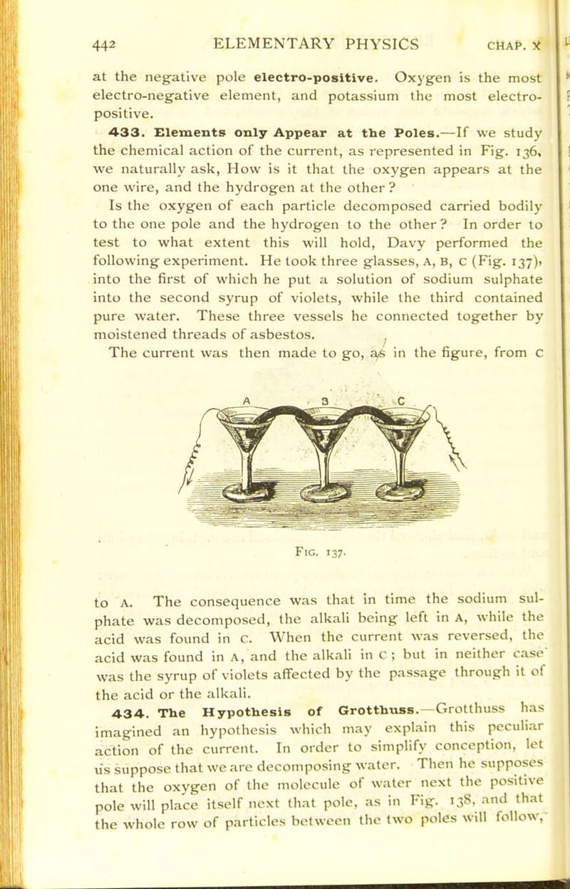 at the negative pole electro-positive. Oxygen is the most electro-negative element, and potassium the most electro- positive. 433. Elements only Appear at the Poles.—If we study the chemical action of the current, as represented in Fig. 136, we naturally ask. How is it that the oxygen appears at the one wire, and the hydrogen at the other ? Is the oxygen of each particle decomposed carried bodily to the one pole and the hydrogen to the other ? In order to test to what extent this will hold, Davy performed the following experiment. He took three glasses. A, B, c (Fig. 137)) into the first of which he put a solution of sodium sulphate into the second syrup of violets, while the third contained pure water. These three vessels he connected together by moistened threads of asbestos. The current was then made to go, in the figure, from C Fig. 137. to A. The consequence was that in time the sodium sul- phate was decomposed, the alkali being left in A, while the acid was found in c. When the current was reversed, the acid was found in A, and the alkali in c ; but in neither case was the syrup of violets affected by the passage through it of the acid or the alkali. 434. Tlie Hypothesis of Grotthuss.—Grotthuss has imagined an hypothesis which may explain this peculi.ar action of the current. In order to simplify conception, let u's suppose that we are decompo.sing water. Then he supposes that the oxygen of the molecule of water next the positive pole will place it.self next that pole, as in Fig. 138, and that the whole row of particles between the two poles will follow,