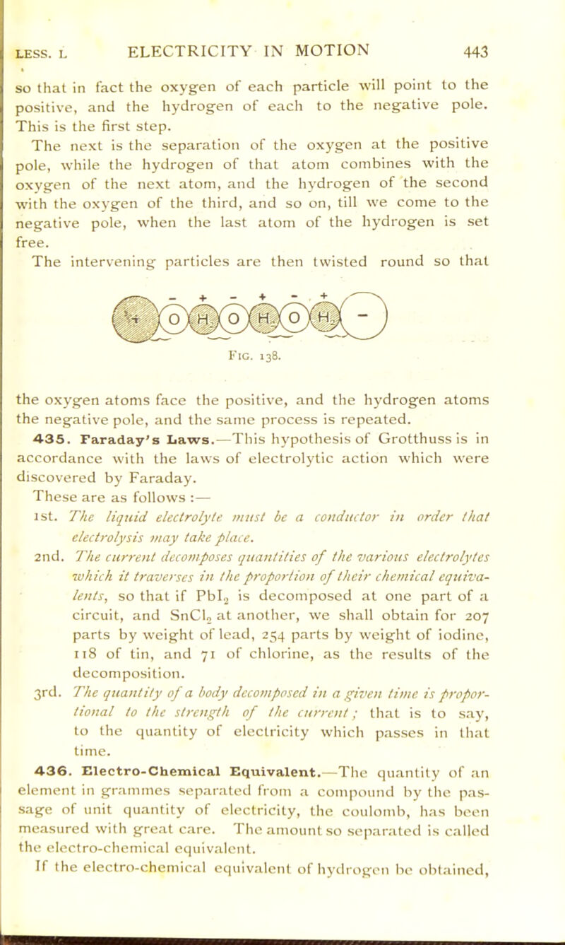 so that in fact the oxygen of each particle will point to the positive, and the hydrogen of each to the negative pole. This is the first step. The next is the separation of the oxygen at the positive pole, while the hydrogen of that atom combines with the oxygen of the next atom, and the hydrogen of the second W'ith the oxygen of the third, and so on, till we come to the negative pole, when the last atom of the hydrogen is set free. The intervening particles are then twisted round so that Fig. 138. the oxygen atoms face the positive, and the hydrogen atoms the negative pole, and the same process is repeated. 435. Faraday’s Laws.—This hypothesis of Grotthuss is in accordance with the laws of electrolytic action which were discovered by Faraday. These are as follows :— 1st. The liquid electrolyte must be a conductor in order that electrolysis tnay take place. 2nd. The curroit decomposes quantities of the various electrolytes •which it traverses in the proportion of their chemical equiva- lents, so that if Pblj is decomposed at one part of a circuit, and SnCL at another, we shall obtain for 207 parts by weight of lead, 254 parts by weight of iodine, 118 of tin, and 71 of chlorine, as the results of the decomposition. 3rd. The quantity of a body decomposed in a given time is propor- tional to the strength of the current; that is to .s.ay, to the quantity of electricity which pas.ses in that time. 436. Electro-Chemical Equivalent.—The quantity of an element in grammes separated from a compound by the pas- sage of unit quantity of electricity, the coulomb, has boon measured with great care. The amount so separated is called the electro-chemical equivalent. If the electro-chemical equivalent of hydrogen be obtained.