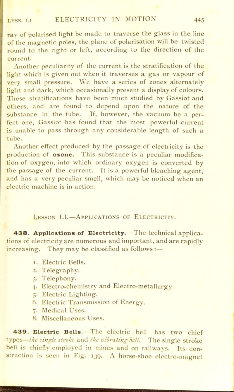 ray of polarised light be made to traverse the glass in the line of the magnetic poles, the plane of polarisation will be twisted round to the right or left, according to the direction of the current. •Another peculiarity of the current is the stratification of the light which is given out when it traverses a gas or vapour of very small pressure. We have a series of zones alternately light and dark, which occasionally present a display of colours. These stratifications have been much studied by Gassiot and others, and are found to depend upon the nature of the substance in the tube. If, however, the vacuum be a per- fect one, Gassiot has found that the most powerful current is unable to pass through any considerable length of such a tube. Another effect produced by the passage of electricity is the production of ozone. This substance is a peculiar modifica- tion of oxygen, into which ordinary oxygen is converted by the passage of the current. It is a powerful bleaching agent, and has a very peculiar smell, which may be noticed when an electric machine is in action. Lesson LI.—Applications of Electricity. 438. Applications of Electricity.—The technical applica- tions of electricity are numerous and important, and are rapidly increasing. They may be classified as follows :—• 1. Electric Bells. 2. Telegraphy. .1. Telephony. 4. Electro-chemistry and Electro-metallurgy 5. Electric Lighting. 6. Electric Transmission of h'nergy. 7. Medical Uses. 8. Miscellaneous Uses. 439. Electric Bells.—The electric bell has two chief types—the single stroke and the vibrating hell. The single stroke bell is chiefly employed in mines and on railways. Its con- struction is seen in Fig. 139. A horse-shoe electro-magnet
