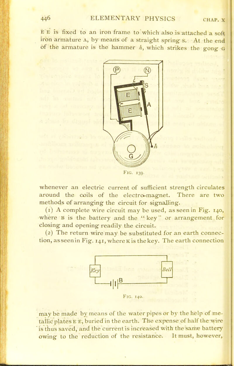 E E is fixed to an iron frame to which also is attached a soft iron armature A, by means of a straight spring s. At the end of the armature is the hammer h, which strikes the gong g whenever an electric current of sufficient strength circulates around the coils of the electro-magnet. There are two methods of arranging the circuit for signalling. (1) A complete wire circuit may be used, as seen in Fig. 140, where b is the battery and the “key” or arrangement. for closing and opening readily the circuit. (2) The return wire may be substituted for an earth connec- tion, asseenin Fig. 141, where K is thekey. The earth connection Bell Fig. 140. may be made by means of the water pipes or by the help of me- tailic plates e E, buried in the earth. The expense of half the A\-ire is thus saved, and the current is increased with the 'sarrie battery owing to the reduction of the resistance. It must, however.