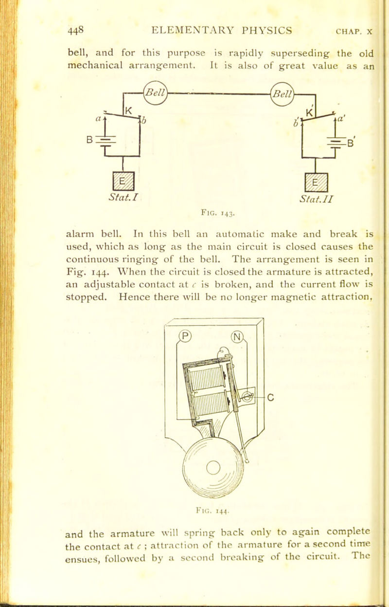 bell, and for this purpose is rapidly superseding the old mechanical arrangement. It is also of great value as an Stat.I Statu Fic. 143. alarm bell. In this bell an automatic make and break is used, which as long as the main circuit is closed causes the continuous ringing of the bell. The arrangement is seen in Fig. 144. When the circuit is closed the armature is attracted, an adjustable contact at c is broken, and the current flow is stopped. Hence there will be no longer magnetic attraction. and the armature will spring back only to again complete the contact at c ; attraction of the armature for a second time ensues, followed by a second breaking of the circuit. The