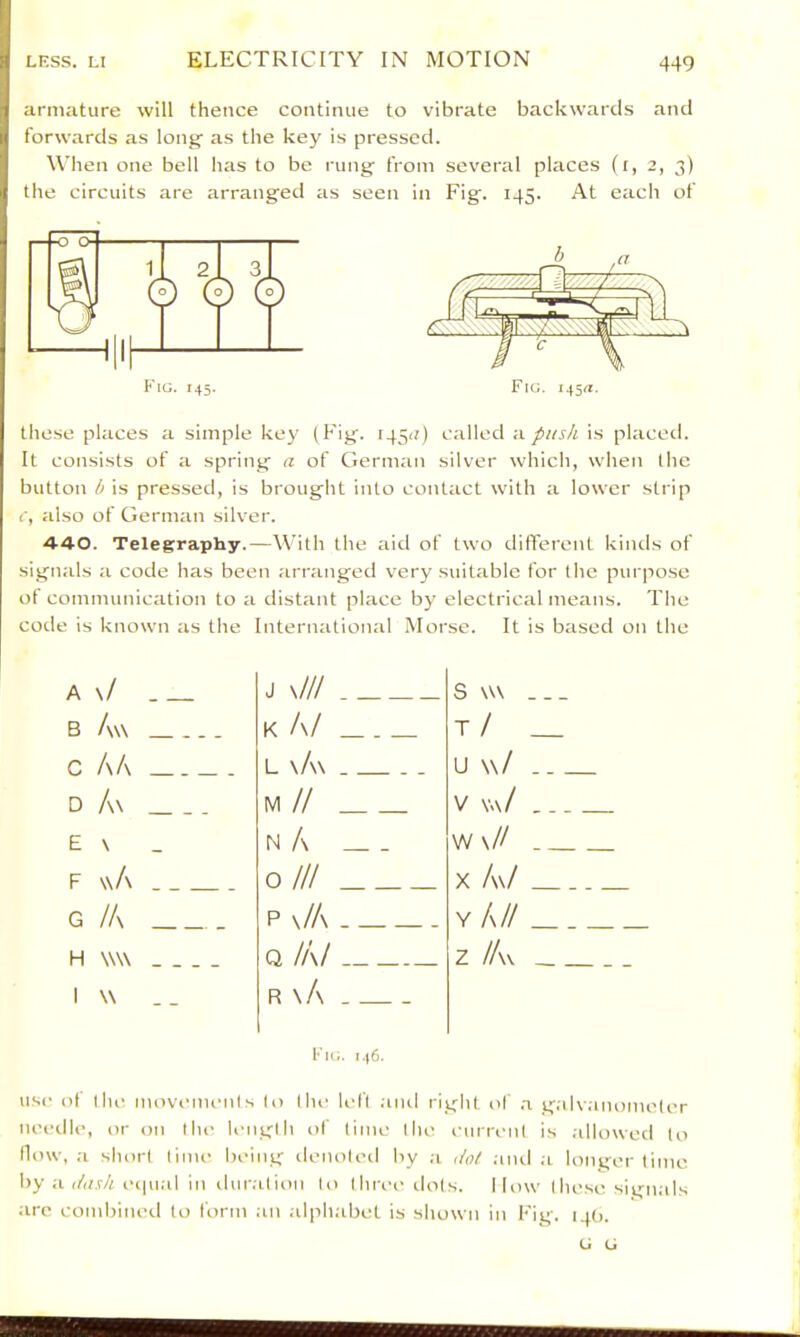 armature will thence continue to vibrate backwards and forwards as long' as the key is pressed. When one bell has to be rung from several places (i, 2, 3) the circuits are arranged as seen in Fig. 145. At each of Fig. i45«. Fig. 145. these places a simple key (Fig. 145(1) called a push is placetl. It consists of a spring a of German silver which, when the button b is pressed, is brought into contact with a lower strip i', also of German silver. 440. Telegraphy.—With the aid of two different kiiuls of signals a code has been arranged very suitable for the purpose of communication to a distant place by electrical means. The code is known as the International Morse. It is based on the A \/ J x/// S w\ B Aw K A/ t/ _ c A/\ L \A\ u w/ D A\ IVI // V V«\/ E \ N A W \// F \\A 0 /// X A\/ G /A p \/A Y A// H \W\ 1 W . - Q /A/ R \A z /Av Fig. 146. use of ihc movcuumls lo Ihe left aiul right of .a g.ilvanomelcr needle, or on the length of lime the current is .dlowed to How, a short tiim- being denoted by a do! ;md a longer time by a </a.r/i equal In iluralioii to thn-e tiots. I low these signals are conibiiu-il to form at) alph.abet is shown in Fig. npj. (J G