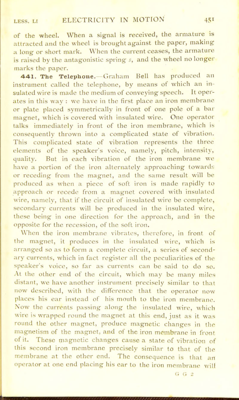 of the wheel. When a signal is received, the armature is attracted and the wheel is brought against the paper, making a long or short mark. When the current ceases, the armature is raised by the antagonistic spring s, and the wheel no longer marks the paper. 44-1. The Telephone.—Graham Bell has produced an instrument called the telephone, by means ot which an in- sulated wire is made the medium of conveying speech. It oper- ates in this way : we have in the first place an iron membrane or plate placed symmetrically in front of one pole of a bar magnet, which is covered with insulated wire. One operator talks immediately in front of the iron membrane, which is consequently thrown into a complicated state of vibration. This complicated state of vibration represents the three elements of the speaker’s voice, namely, pitch, intensity, quality. But in each vibration of the iron membrane we have a portion of the iron alternately approaching toward;; or receding from the magnet, and the same result will be produced as when a piece of soft iron is made rapidl}' to approach or recede from a magnet covered with insulated wire, namely, that if the circuit of insulated wire be complete, secondary currents will be produced in the insulated wire, these being in one direction for the approach, and in the opposite for the recession, of the soft iron. When the iron membrane vibrates, therefore, in front of the magnet, it produces in the insulated wire, which is arranged so as to form a complete circuit, a series of second- ary currents, which in fact register all the peculiarities of the speaker's voice, so far as currents can be said to do so. -At the other end of the circuit, which may be many miles distant, we have another instrument precisely similar to that now described, with the difference that the operator now places his ear instead of his mouth to the iron membrane. .Now the currents passing along the insulated wire, which wire is wrapped round the magnet at this end, just as it was round the other magnet, produce magnetic changes in the magnetism of the magnet, and of the iron membrane in front of it. These magnetic changes cause a state of vibration of this second iron membrane precisely similar to that of the membrane at the other end. The consequence is that an operator at one end placing his car to the iron membrane will