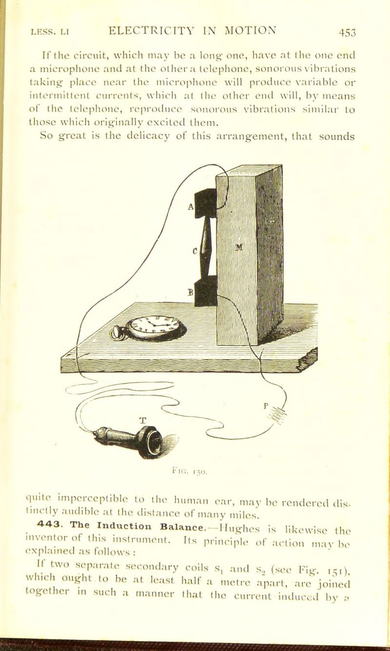 If the circuit, which may he a lonjf one, liave at the one end a microphone and at the olhera tcleplione, sonorous vibrations takinsaf place neai' the microphone will produce variable or intermittent currents, which al the other cml will, by means of the telephone, reproduce sonorous vibrations similar to those which orig-inally excited them. So great is the delicacy of this arrangement, that sounds quite imperceptible to the human ear, may be rendered <lis- Imctly audible at the distance of many miles. 443. The Induction Balance. Ilughes is likewise the inventor of this instrument. Its principle of action maybe explained as follows : 11 two separate second.ary coils s, and s., (see Fig. i:i) winch might to he at least half a metre .apart, are joineii together in such a manner that the current induced by