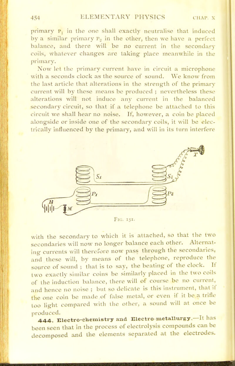 primary Pj in llic one shall exactl}' neutralise that induced by a similar primary Po in the other, then we have a perfect balance, and there will be no current in the secondar}' coils, wliatever chang'es are taking’ place meanwhile in the primary. Now let the primary current have in circuit a microphone with a seconds clock as the source of sound. \Ve know from the last article that alterations in the strength of the primary current will by these means be produced ; nevertheless these .alterations will not induce any current in the balanced secondary circuit, so that if a telephone be attached to this circuit we shall hear no noise. If, however, a coin be placed alongside or inside one of the secondary coils, it will be elec- trically influenced by the primary, and will in its turn interfere with the secondarv to which it is attached, so that the two secondaries will now no longer balance each other. Alternat- ing currents will therefore now pass through the secondaries, and these will, by means of the telephone, reproduce the source of sound ; that is to say, the beating of the clock. If two exactly siniil.ar coins be simiharly placed in the two coils of the induction balance, there will of course be no current, and hence no noise ; but so delic.ate is this instrument, that it the one coin be made of false metal, or even if it be a trifle too light compared with the other, a .sound will at once be produced. 4.4.4.. Electro-cliemistry and Electro metallurgy. It has been seen that in the process of electrolysis compounds c.an be decomposed and the elements separated .at the electrodes.