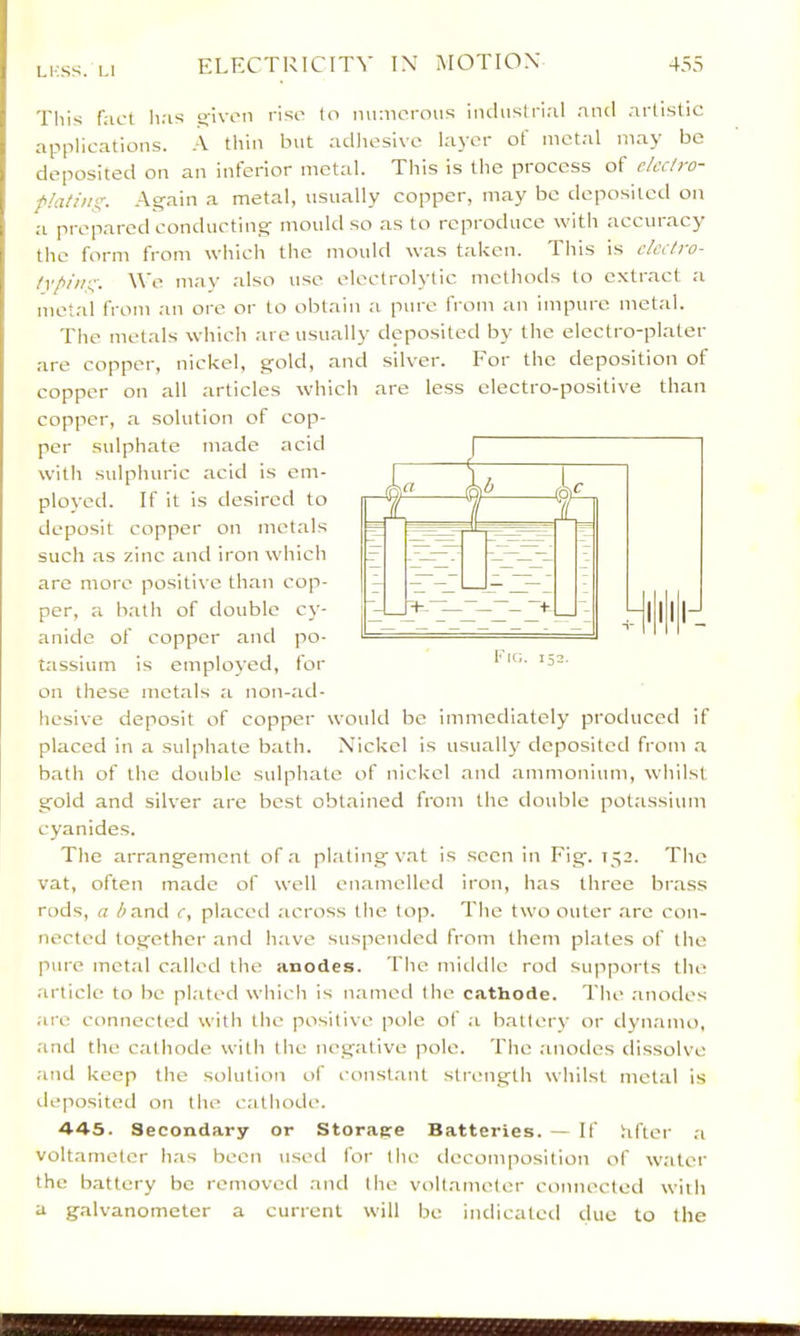 LI-SS. 1.1 This f;ict h:is sjivon riso to mimorous iiulustriiil and artistic applications. -V thin but adlieslve layer ot metal may be deposited on an interior metal. This is the process of clcci)o^ fUitittg. Again a metal, usually copper, may be deposited on a prepared concluctmg mould so as to reproduce with accuiacy the form from which the mould was taken. This is ckclro- Ivpiitg. We may also use electrol3'tic methods to extract a metal from an ore or to obtain :i pure from an impure metal. The metals which are usually deposited by the electro-plater are copper, nickel, gold, and silver. For the deposition of copper on all articles which are less electro-positive than copper, a solution of cop- per sulphate made acid with sulphuric acid is em- ployed. If it is desired to deposit copper on metals such as zinc and iron which are more positive than cop- per, a bath of double cy- anide of copper and po- tassium is employed, for on these metals a non-ad- hesive deposit of copper would be immediately produced if placed in a sulphate bath. Nickel is usually deposited from a bath of the double sulphate of nickel and ammonium, whilst gold and silver are best obtained from the double potassium cyanides. The arrangement of a plating vat is seen in Fig. 152. The vat, often made of well enamelled iron, has three brass rods, a /;and c, placet! across the top. The two outer are con- nected together and have suspended from them plates of the pure metal called the anodes. fhe middle rod supports the article to be plated which is named the cathode. The anotles .are connected with the positive pole of ;i b.atlery or djaiamo, .and the cathode with the negative pole. The .anodes dissolve .and keep the solution of constant stiamgth whilst metal is deposited on the cathode. 44-5. Secondary or Storaere Batteries. — If lifter a voltameter h.as been used for the decomposition of water the battery be removed and the voltameter connected with a galvanometer a current will be indicated due to the