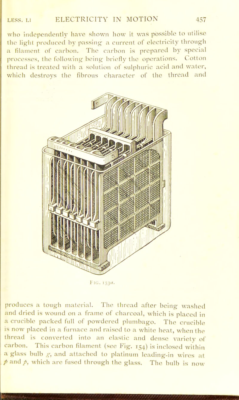 wlio independently lirvvc shown how it w.ns possible to utilise the li^ht pi-odueed by p.'issinrj n. current of electricity through a lihanient of carbon. The c.'irbon is jircp.ared by speci.al ]irocesses, the following being briellv the operations, t otton thread is treated with a s('Iution of sulphuric acid and water, which destroys the fibrous cliaractcr of the thrcatl and !■ IG. i5j(i. produces a tough mateiial. The thre.id after being washetl and dried is wound on a frame of charcoal, which is pl.-iced in a crucible packed full of powdered plumb.-igo. The crucible is now placed in a furnace and niised to a white heat, when the thread is converted into an elastic and dense variety of carbon. This carbon fil.ament (see Kig. 154) is inclosed within a glass bulb and ;ittached to platinum leading-in wires ;it /and p, which arc fused through the glass. The bulb is now