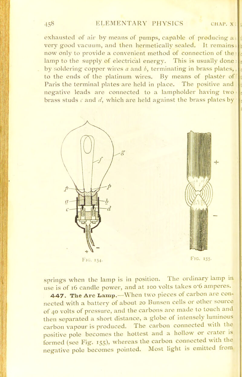 exhatistecl of air by niean.s of pumps, capable of producimj a very g:ood vacuum, and then hermetically sealed. It remains now only to provide a convenient method of connection of the lamp to the supply of electrical energ'v. This is usually done by soklering' copper wires a and h, terminating in brass plates, to the ends of the platinum wires. By means of plaster of Paris the terminal plates are held in place. The positive and negative leads are connected to a lampholder having two brass studs c and i7, which are held against the brass plates by springs when the lamp is in position. 1 he ordinary lamp in use is of i6 candle power, and at lOO volts t.akes o’6 amperes. 4-47. The Arc Lamp.—When two pieces of carbon arc con- nected with a battery of about 20 Bun.sen cells or other source of 40 volts of pressure, and the carbons are made to touch and then separated a short distance, a globe ot intensely luminous carbon vapour is produced. The carbon connected \\ith the positive pole becomes the hottest and a hollow or crater is formed (sec Fig. 155), whereas the carbon connected with the negative pole becomes pointed. Most light is emitted from