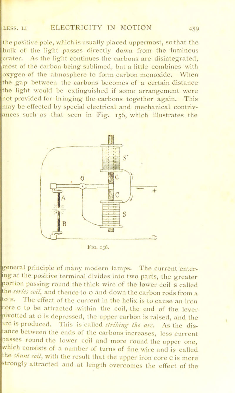 the positive pole, which is u.sually placed uppermost, so that the bulk of the light passes directly down from the luminous crater. As the light continues the carbons are disintegrated, most of the carbon being sublimed, but a little combines with oxygen of the atmosphere to form carbon monoxide. When the gap between the carbons becomes of a certain distance the light would be extinguished if some arrangement were not provided for bringing the carbons together again. This may be effected bj- special electrical and mechanical contriv- ances such as that .seen in Fig. 156, which illustrates the 1 general principle of many modern lamps. The current enter- ing at the positive terminal divides into two parts, the gre.ater portion passing round the thick wire of the lower coil s called the senes coil, and thence to O and down the carbon rods from .\ to B. The effect of the current in the helix is to cause an iron core c to be attracted within the coil, the end of the lever pivotted at o is depressed, the upper carbon is raisctl, and the irc is produced. This is c.dled striking the arc. As the dis- tance between the ends of the carbons increases, less current passes round the lower coll and more round the upper one, which consists of a number of turns of lino wire and is called the shunt coil, with the rc.sult that the upper iron core C is more strongly attracted and at length overcomes the effect of the