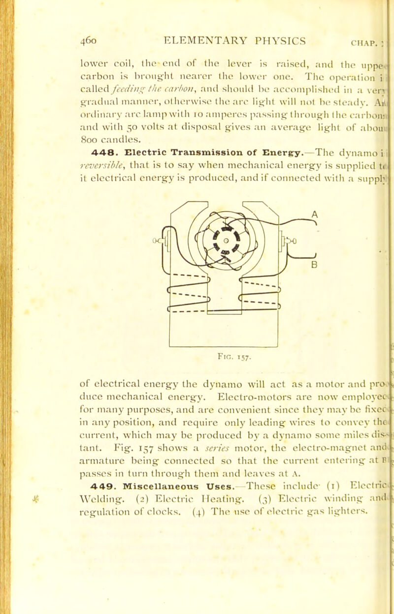 lower coil, llio-oiul of the lever is r;iiseci, and the iippe. carbon is brought nearer the lower one. The operation i called fecdiii!^ Ihe carbon, aiul shouUl be ;icconi|ilished in :i \ er< gradual manner, otherwise the arc light will not be ste.ady. Art onlin.'iry arc l.'imp with 10 .-unperes p.'issing thrt)ugh the carbon;, .and with 50 volts at disposal gives ,au average light of .ahou <Soo candles. 448. Electric Transmission of Energy.—The dynamo i reversible, that is to say when mechanical energy is supplied tt it electrical energy is produced, .and if connected with a supph of electrical energy the dynamo will act .as .a motor and pro.' duce mechanical energy. Electro-motors .are now employee for m.any purposes, and are convenient since they m.ay be fixer in any position, and require only leading wires to convoy the current, which may be produced by a dyn.amo some miles dis- t.ant. Fig. 157 shows a scries motor, the electro-magnet ami. arm.ature being connecteel so that the current entering at B passes in turn through them and le.aves at .-i. 449. Miscellaneous Uses. The.se include' (i) Electric J? Welding. (2) Electric Ile.ating. (3) Electric winding .and rcgul.ation of clocUs. (4) The use of electric gas lighters.