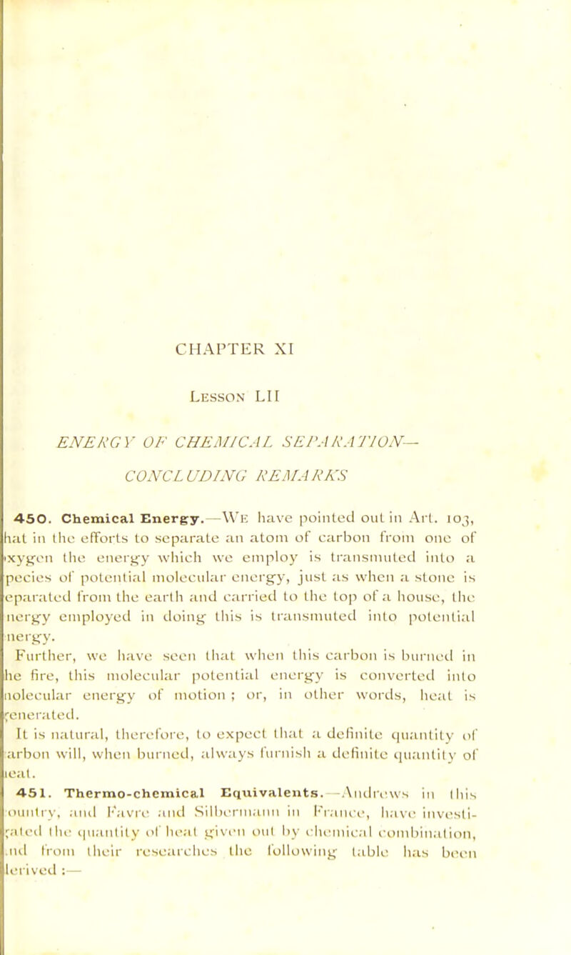 CHAPTER XI Lesson LH ENERGY OF CHEiMICAL SERA RATION— CONCL UDING REMARKS 450. Chemical Energy.—We have pointed oul in Arl. 103, hat in the efforts to separate an atom of carbon from one of 'xyjcen the eneiafy which we employ is transmnted into a pecies of potential molecular energ’y, jnst as when a stone is ep.arated from the earth and carried to the top of a house, the nerg'y employed in doing' this is transmuted into potential nergy. Further, we have seen that when this carbon is burned in he fire, this molecnlar potential etiergy is converted into nolecnlar energy of motion ; or, in other words, he;it is generated. It is n.'itnral, therefore, to expect llnil ;i definite cpiatitity of tirbon will, when burned, always lurnish a tlelinite cjiianlily of teat. 451. Thermo-chcmical Equivalents.—.Xmlriuvs in this Duntrv, .-md h'avre .'ind .Silberm.'um in l•'r.•nK■e, h.'ive investi- p-ited the ipi.'intity of he.nt given out by ehemie.'d eombin.'ilion, .ltd from their researches the following ttible h.is been lerived :—