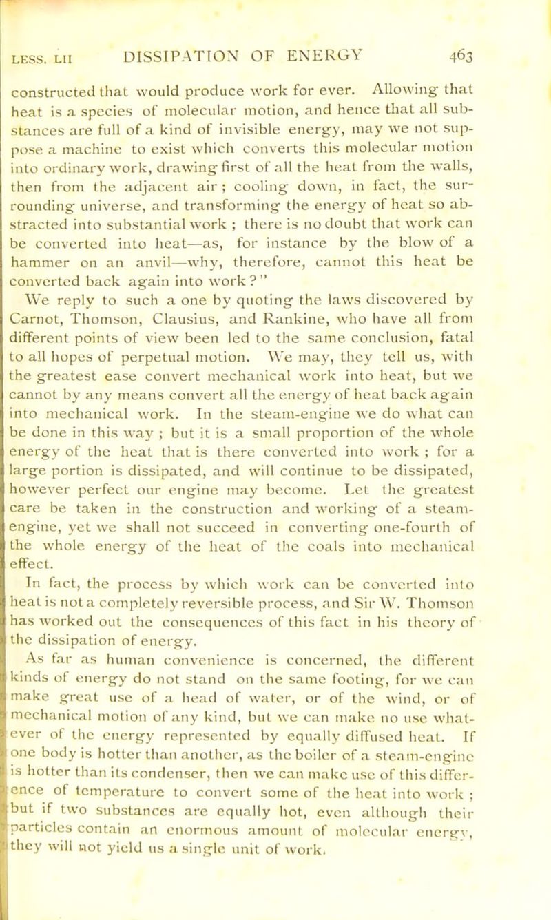 constructed that would produce work for ever. Allowing that heat is a species of molecular motion, and hence that all sub- stances are full of a kind of invisible energy, may we not sup- pose a machine to exist which converts this molecular motion into ordinary work, drawing first of all the heat from the walls, then from the adjacent air ; cooling down, in fact, the sur- rounding universe, and transforming tlie energy of heat so ab- stracted into substantial work ; there is no doubt that work can be converted into heat—as, for instance by the blow of a hammer on an anvil—why, therefore, cannot this heat be converted back again into work ? ” We reply to such a one by quoting the laws discovered by Carnot, Thomson, Clausius, and Rankine, who have all from different points of view been led to the same conclusion, fatal to all hopes of perpetual motion. We may, they tell us, with the greatest ease convert mechanical work into heat, but we cannot by any means convert all the energy of heat back again into mechanical work. In the steam-engine we do what can be done in this way ; but it is a small proportion of the whole energy of the heat that is there converted into work ; for a large portion is dissipated, and will continue to be dissipated, however perfect our engine may become. Let the greatest care be taken in the construction and working of a steam- engine, yet we shall not succeed in converting one-fourth of the whole energy of the heat of the coals into mechanical effect. In fact, the process by which work can be converted into heat is not a completely reversible process, .and Sir W. Tliomson has worked out the consequences of this fact in his theory of the dissipation of energy. As far as human convenience is concerned, the different kinds ot energy do not stand on the same footing, for we can make great u.se of a head of water, or of the wind, or of mechanical motion of any kind, but we can make no u.se wh.at- ever of the energy represented by equally diffused heat. If one body is hotter than .another, as the boiler of a steam-engine is hotter than its conden.scr, then we can make use of this differ- ence of temperature to convert some of the heat into work ; but if two substances are equally hot, even although their particles contain an enormous amount of molecul.ar energy, they will not yield us a single unit of work.