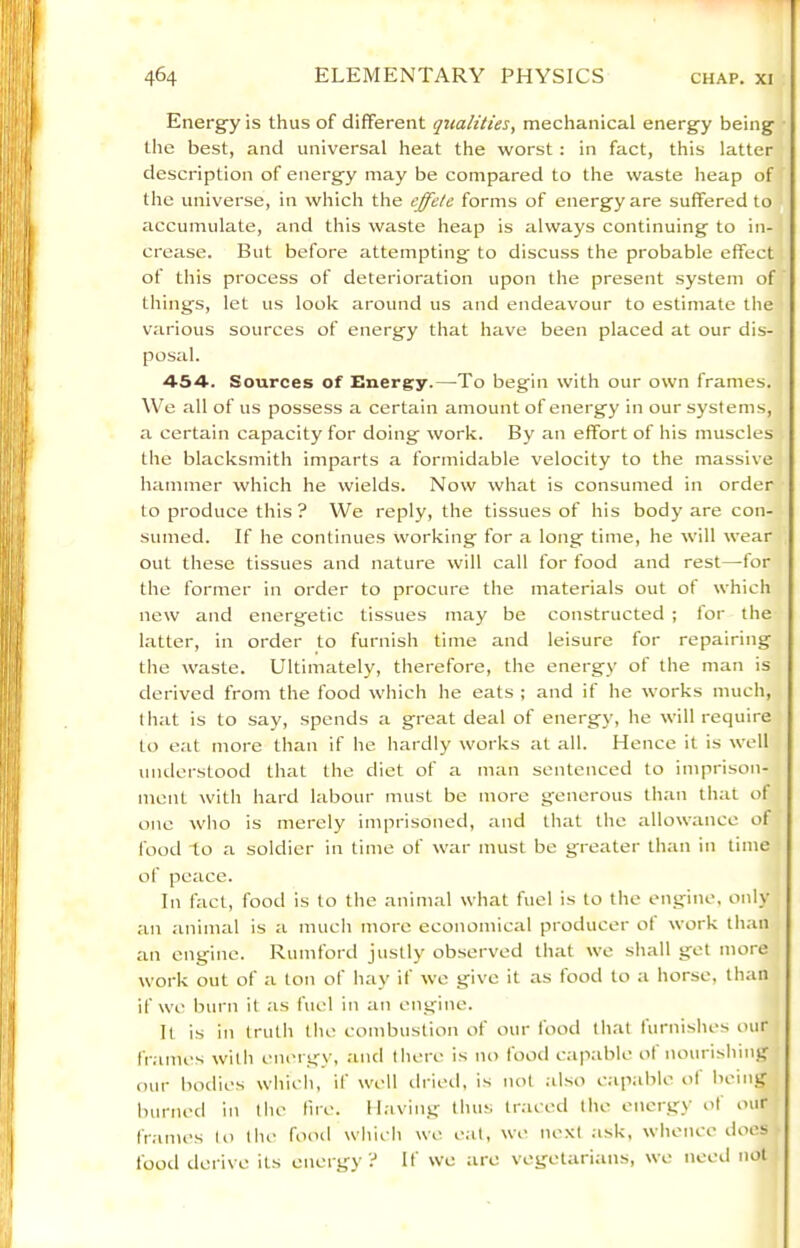 Energ-y is thus of different qualities, mechanical energy being the best, and universal heat the worst: in fact, this latter description of energy may be compared to the waste heap of the universe, in which the effete forms of energy are suffered to accumulate, and this waste heap is always continuing to in- crease. But before attempting to discuss the probable effect of this process of deterioration upon the present system of things, let us look around us and endeavour to estimate the various sources of energy that have been placed at our dis- posal. 454. Sources of Energy.—To begin with our own frames. We all of us possess a certain amount of energy in our systems, a certain capacity for doing work. By an effort of his muscles the blacksmith imparts a formidable velocity to the massive hammer which he wields. Now what is consumed in order to produce this ? We reply, the tissues of his body are con- sumed. If he continues working for a long time, he will wear out these tissues and nature will call for food and rest—for the former in order to procure the materials out of which new and energetic tissues may be constructed ; for the latter, in order to furnish time and leisure for repairing the waste. Ultimately, therefore, the energy of the man is derived from the food which he eats ; and it he works much, that is to say, spends a great deal of energy, he will require to eat more than if he hardly works at all. Hence it is well understood that the diet of a man sentenced to imprison- ment with hard labour must be more generous than that ot one who is merely imprisoned, and that the allowance of food to a soldier in time of war must be greater than in time of peace. In fact, food is to the animal what fuel is to the engine, only an animal is a much more economical producer ot work than an engine. Rumford justly observed that we shall get more work out of a ton of hay if we give it as food to a horse, than if we burn it as fuel in an engine. It is in truth the combustion of our food that turnishes our fr.imes with eni'i gy, and there is no food c.ipable ot nourishing our bodies which, if well ilried, is not .ilso capable ot being burned in the fne. Having thus tr.ieed the energy ot our frames to the food which we eat, we next ;isk, whence does food derive its energy? If we ;ire vegetarians, we need not
