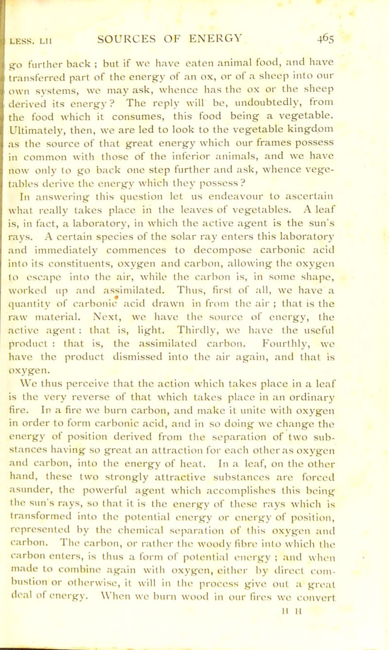 go further back ; but if wc have eaten animal food, and liave transferred part of the encrg^y of an ox, or of a slieep into our own systems, we may ask, whence has the ox or the slieep derived its energy- ? The reply will be, undoubtedly, from the food which it consumes, this food being a vegetable. Ultimately, then, we are led to look to the vegetable kingdom as the source of tliat great energy which our frames possess in common with those of the inferior animals, and we have now onlj' to go back one step further and ask, whence vege- tables derive the energy which they possess? In answering this cpiestion let us endeavour to ascertain what really takes place in the leaves of vegetables. A leaf is, in fact, a laboratory, in which the active agent is the sun's rays. A certain species of the solar ray enters this laboratoiw and immediately commences to decompose carbonic acid into its constituents, oxygen and carbon, allowing the oxygen to escape into the air, while the carbon is, in some shape, workeil up and assimilated. Thus, first of all, we have a quantity of carbonic acid drawn in from the air ; that is the raw material. Next, wc have the source of energy, the active agent ; that is, light. Thirtlly, we have the useful product : that is, the assimilated carbon. Fourthly, we have the product dismissed into the air again, and that is oxygen. \Ve thus perceive that the action which takes place in a leaf is the very reverse of that which takes place in an ordinary fire. In a fire we burn carbon, and make it unite with oxygen in order to form carbonic acid, and in so doing we change the energy ol position derived from the separation of two sub- stances having so great an attraction for e.ach other as oxygen and carbon, into the energy of heat. In a leaf, on tlie other hand, these two strongly attractive subst.anccs are forceil asunder, the powerful agent which accomplishes this being the sun's rays, so that it is the energy of these rays which is tr.ansformed into the potenti.al energy or energy of position, represented by the chemical separation of this oxygen and carbon. The carbon, or rather the woody fibre into which the carbon enters, is thus a form of potenti.il energy ; and when made to combine again with oxygen, either by direct com- bustion or otherwise, it will in the process give out a great deal of energy. When wc burn wood in our fires we convert It It