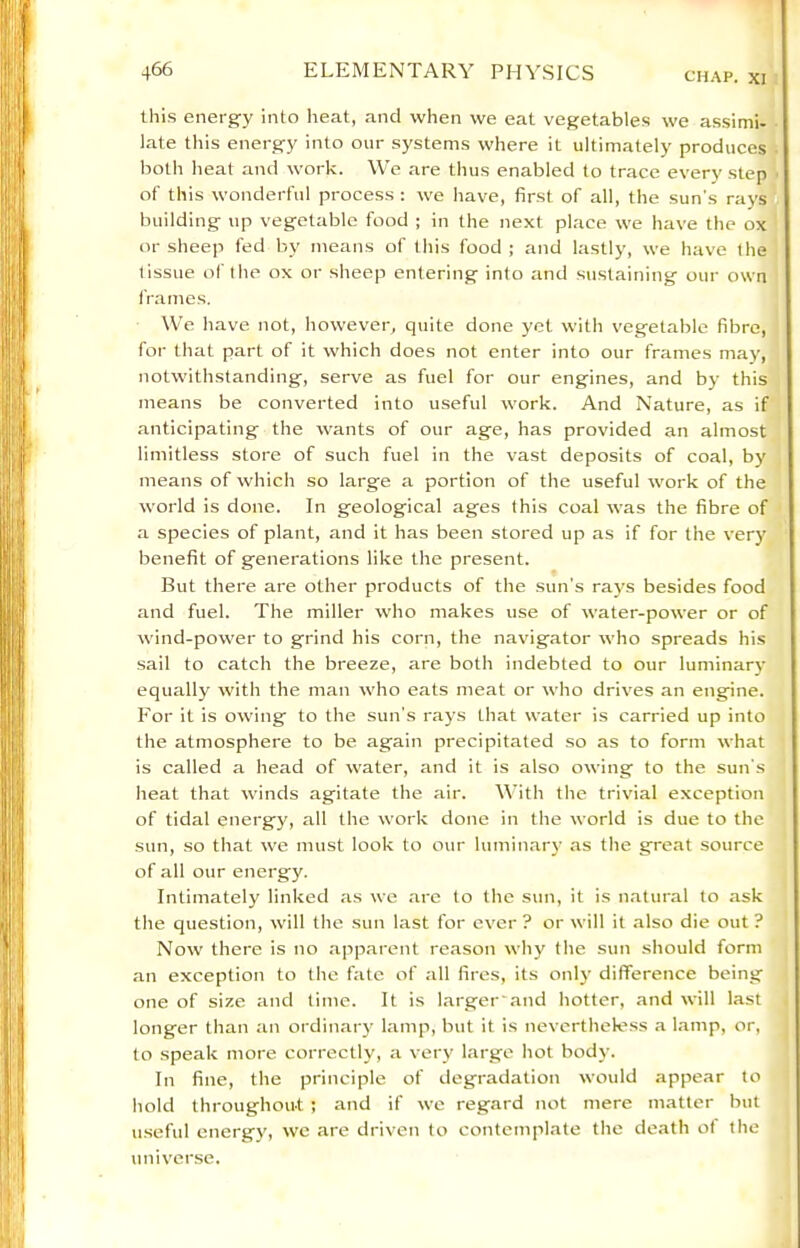 this energy into heat, and when we eat vegetables we assimi- late this energy into our systems where it ultimately produces both heat and work. \Ve are thus enabled to trace every step of this wonderful process : we have, first of all, the sun's rays building up vegetable food ; in the next place we have the ox or sheep fed by means of this food ; and lastly, we have the tissue of the ox or sheep entering into and sustaining our own frames. We have not, however, quite done yet with vegetable fibre, for that part of it which does not enter into our frames may, notwithstanding, serve as fuel for our engines, and by this means be converted into useful work. And Nature, as if anticipating the wants of our age, has provided an almost limitless store of such fuel in the vast deposits of coal, by means of which so large a portion of the useful work of the world is done. In geological ages this coal was the fibre of a species of plant, and it has been stored up as if for the very benefit of generations like the present. But there are other products of the sun’s rays besides food and fuel. The miller who makes use of water-power or of wind-power to grind his corn, the navigator who spreads his sail to catch the breeze, are both indebted to our luminary equally with the man who eats meat or who drives an engine. For it is owing to the sun’s rays that water is carried up into the atmosphere to be again precipitated so as to form what is called a head of water, and it is also owing to the sun’s heat that winds agitate the air. Y’ith the trivial exception of tidal energy, all the work done in the world is due to the sun, so that we must look to our luminary as the great source of all our energy. Intimately linked as we are to the sun, it is natural to ask the question, will the sun last for ever ? or will it also die out ? Now there is no apparent reason why the sun should form an exception to the fate of all fires, its onl)’ difference being one of size and time. It is larger'and hotter, and will last longer than an ordinary lamp, but it is nevertheless a lamp, or, to speak more correctly, a very large hot body. In fine, the principle of degradation would appear to hold throughout ; and if we regard not mere matter but u.seful energy, we are driven to contemplate the death of the universe.