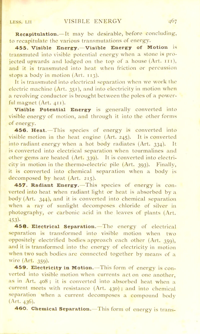 Recapitulation.— It may bo de.sirable, before concluclin.ar, to recapitulate the various transmutations of energy. 4-55. Visible Energy. Visible Energy of Motion is transmuted into visible potential energy when a stone is pro- jected upwards and lodged on the top of a house (xVrt. iii), and it is transmuted into heat when friction or percussion stops a body in motion (.Vr(. 113). It is transmuted into electrical sep.aration when we work the electric machine (Art. 351), and into electricity in motion when a revolving conductor is brought between the poles of a power- ful magnet (Art. 411). Visible Potential Energy is generally converted into visible energy of motion, and through it into the other forms of energy. 456. Heat.—This species of energy is converted into visible motion in the heat engine (Art. 245). It is converted into radiant energy when a hot body radiates (Art. 334). It is converted into electrical separation when tourmalines ami other gems are heated (Art. 339). It is converted into electri- city in motion in the thermo-electric pile (Art. 393). Finallv, it is converted into chemical separation when a body is decomposed by heat (Art. 215). 457. Radiant Energy.—This species of energy is con- verted into heat when radiant light or heat is absorbed by a body (Art. 344), and it is converted into chemical separation when a ray of sunlight decomposes chloride of silver in photography, or carbonic acid in the leaves of plants (.\rt. 453)- 458. Electrical Separation.—The energy of electrical separation is transformed into visible motion when two oppositely electrified bodies approach e.ach other (.-Vrt. 339), and it is transformed into the energy of electricity in motion when two such bodies arc connected together by means of a wire (Art. 359). 459. Electricity in Motion. -This form of energy is con- verted into visible motion when currents act on one another, as in Art. 408 ; it is converted into absorbed heat when ;i current meets with resistance (Art. 430) ; ami into chemical separation when a current decompo.ses a compouml bodv (.Art. 436). 460. Chemical Separation.—This form of energy is Ir.ins-