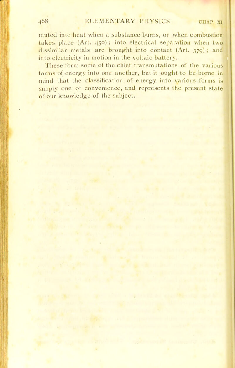 muted into heat when a substance burns, or when combustion takes place (Art. 450) ; into electrical separation when two dissimilar metals are brought into contact (Art. 379) ; and into electricity in motion in the voltaic battery. These form some of the chief transmutations of the various forms of energy into one another, but it ought to be borne in mind tliat the classification of energy into various forms is simply one of convenience, and represents the present state of our knowledge of the subject.