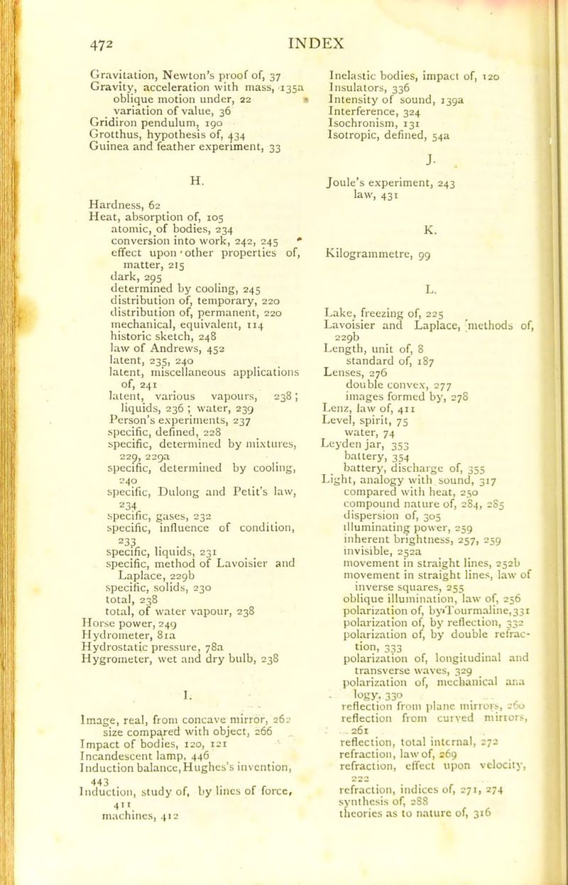 Gravitation, Newton^s proof of, 37 Gravity, acceleration with mass, 135a oblique motion under, 22 • variation of value, 36 Gridiron pendulum, 190 Grotthus, hypothesis of, -^34 Guinea and feather experiment, 33 H. Hardness, 62 Heat, absorption of, 105 atomic, of bodies, 234 conversion into work, 242, 245 • effect upon‘Other properties of, matter, 215 dark, 295 determined by cooling, 245 distribution of, temporary, 220 distribution of, permanent, 220 mechanical, equivalent, 114 historic sketch, 248 law of Andrews, 452 latent, 235, 240 latent, miscellaneous applications of, 241 latent, various vapours, 238; liquids, 236 ; water, 239 Person's experiments, 237 specific, defined, 228 specific, determined by mixtures, 229, 229a specific, determined by cooling, 240 specific, Dulong and Petit's law, 234 specific, gases, 232 specific, influence of condition, 233 specific, liquids, 231 specific, method of Lavoisier and Laplace, 229b specific, solids, 230 total, 238 total, of water vapour, 238 Horse power, 249 Hydrometer, 8ia Hydrostatic pressure, 78a Hygrometer, wet and dry bulb, 238 I. Image, real, from concave mirror, 262 size compa^red with object, 266 Impact of bodies, 120, 121 Incandescent lamp, 446 Induction balance,Hughes's invention, 443 Induction, study of, by lines of force, 411 machines, 412 Inelastic bodies, impact of, 120 Insulators, 336 Intensity of sound, 139a Interference, 324 Isochronism, 131 Isotropic, defined, 54a J. Joule's experiment, 243 law, 431 K. Kilogrammetre, 99 L. Lake, freezing of, 225 Lavoisier and Laplace, 'methods of, 229b Length, unit of, 8 standard of, 187 Lenses, 276 double convex, 277 images formed by, 278 Lenz, Jaw of, 411 Level, spirit, 75 water, 74 Leyden jar, 353 batlery, 354 battery, discharge of, 355 Light, analogy with sound, 317 compared with heat, 250 compound nature of, 284, 285 dispersion of, 305 illuminating power, 259 inherent brightness, 257, 259 invisible, 252a movement in straight lines, 252b movement in straight lines, law of inverse squares, 255 oblique illumination, law of, 256 polarization of, b>’*Tourmaline,33i polarization of, by reflection, 332 polarization of, by double refrac- tion, 333 polarization of, longitudinal and transverse waves, 329 polarization of, mechanical ai'*a 330 reflection from plane mirrors, aoo reflection from curved mirrors, 261 reflection, total internal, 272 refraction, law of, 269 refraction, effect upon velocity, refraction, indices of, 271, 274 synthesis of, 288 theories as to nature of, 316