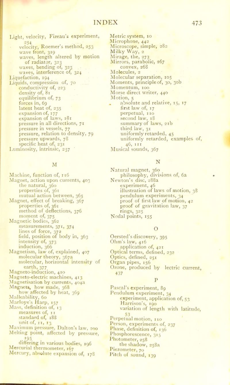 Light, velocity, Fizeau’s experiment, 254 velocity, Roemer’s method, 253 wave front, 319 waves, length altered by motion of radiator, 323 waves, bending of, 323 waves, interference of, 324 Liquefaction, 194 ^ Liquids, compression of, 70 conductivity of, 223 density of, 81 equilibrium of, 73 forces in, 69 latent heat of, 235 expansion of, 177 expansion of la\ys, iSi pressure in all directions, 71 pressure in vessels, 77 pressure, relation to density, 79 pressure upwards, 78 specific heat of, 231 Luminosity, intrinsic, 257 M ^^achi^e, function of, 116 Magnet, action upon currents, 403 the natural, 360 properties of, 361 mutual action between, 363 Magnet, effect of breaking, 367 properties of, 361 method of deflections, 376 moment of, 375 Magnetic bodies, 362 measurements, 371, 374 lines of force, 372 field, position of body in, 363 intensity of, 373 induction, 366 Magnetism, law of, explained, 407 molecular theory, 367a molecular, horizontal intensity of earth, 377^ Magneto-induction, 410 Magneto-electric machines, 413 Magnetisation by currents, 404a Magnets, how made, 368 how affected by heat, 369 Malleability, 60 Marloye’s Harp, 157 Mass, definition of, 13 measures of, 11 standard of, 188 unit of, ri, 73 Maximum pressure, Dalton s law, 200 Melting point, affected by pressure, differing in various bodies, 196 Mercurial thermometer, 167 Mercury, absgluie expansion of, 178 Metric system, 10 Microphone, 442 Microscope, simple, 282 Milky Way, 2 Mirage, the, 273 Mirrors, parabolic, 267 convex, 268 Molecules, 2 Molecular separation, 105 Moments, principle of, 30, 30b Momentum, 100 Morse direct writer, 440 Motion, 5 , absolute and relative, 15, 17 first law of, 17 perpetual, 110 second law, 18 summary of laws, 21b third law, 31 uniformly retarded. 45 uniformly retarded, examples of, 46, III Musical sounds, 367 N Natural magnet, 360 philosophy, divisions of, 6a Newton’s disc, 288a experiment, 46 illustration of laws of motion, 38 pendulum experiments, 34 proof of first law of motion, 42 proof of gravitation law, 37 rings, 325 Nodal points, 155 O Oersted’s discovery, 395 Ohm’s law, 416 application of, 421 Optical terms, defined, 232 Optics, defined, 251 Organ pipes, 156 Ozone, produced by lectric current, 437 P Pascal’s experiment, 89 Pendulum experiment, 34 experiment, application of, 53 Harrison’s, 190 variation of length with latitude, T. 53 Perpetual motion, no l*crson, experiments of, 237 IMi.ase, definition of, 136 Phosphorescence, 315 Photometer, 258 the shadow, 258a Piezometer, 70 Pilch of sound, 139