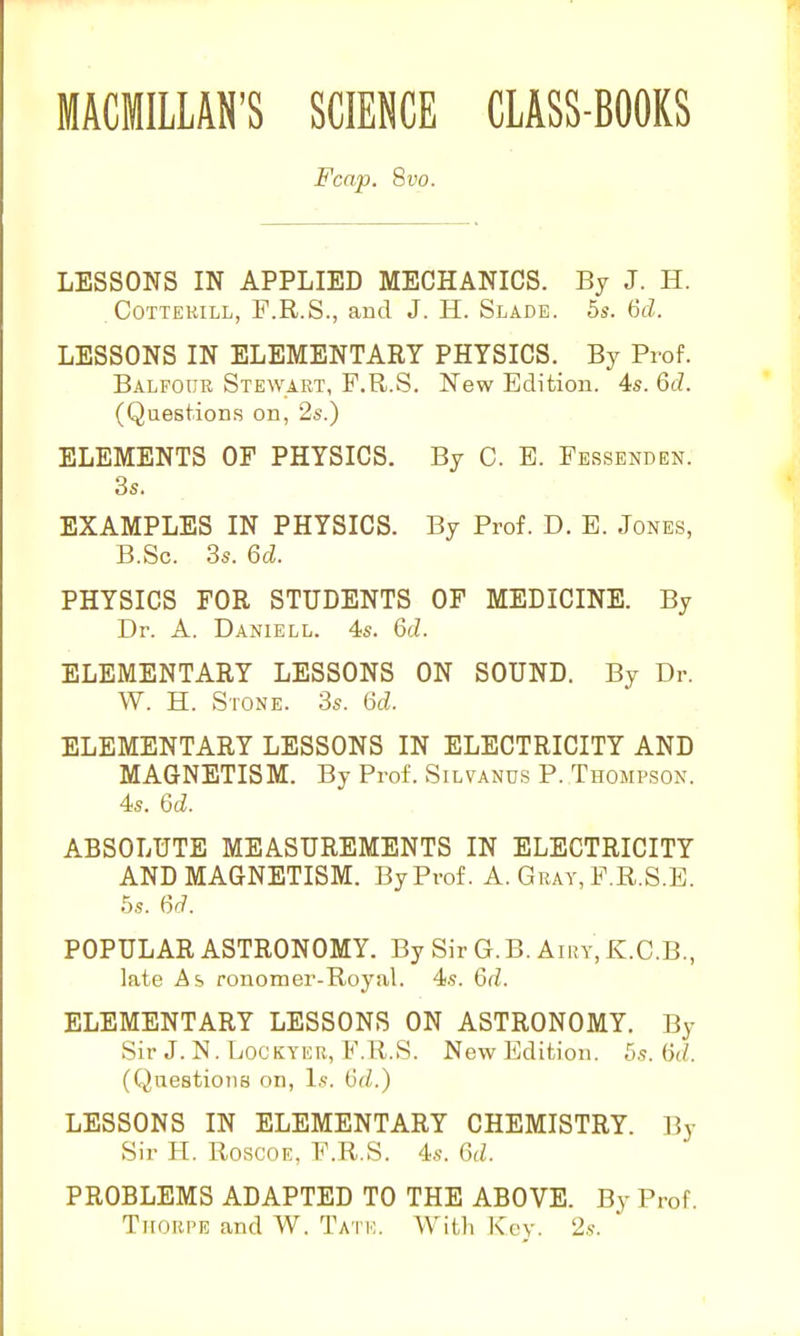 Fcap. 8vo. LESSONS IN APPLIED MECHANICS. By J. H. CoTTEKiLL, F.R.S., and J. H. Slade. 5s’. 6tZ. LESSONS IN ELEMENTARY PHYSICS. By Prof. Balfour STE^VART, F.R.S. New Edition. 4s. 6cZ. (Questions on, 2s.) ELEMENTS OF PHYSICS. By C. E. Fessenden. 3s. EXAMPLES IN PHYSICS. By Prof. D. E. Jones, B.Sc. 3s. 6d. PHYSICS FOR STUDENTS OF MEDICINE. By Dr. A. Daniell. 4s. 6d. ELEMENTARY LESSONS ON SOUND. By Dr. W. H. Stone. 3s. 6d. ELEMENTARY LESSONS IN ELECTRICITY AND MAGNETISM. By Prof. Silvands P. Thompson. 4s. 6d. ABSOLUTE MEASUREMENTS IN ELECTRICITY AND MAGNETISM. By Prof. A. Gray, F.R.S.E. 5s. (yd. POPULAR ASTRONOMY. By Sir G. B. Airy, K.C.B., late As ronomer-Royal. 4s. 6d. ELEMENTARY LESSONS ON ASTRONOMY. By Sir J. N. liOCKYER, F.R.S. New Edition. 5s. (id. (Questions on. Is. 6d.) LESSONS IN ELEMENTARY CHEMISTRY. By Sir II. Roscoe, F.R.S. 4s. 6d. PROBLEMS ADAPTED TO THE ABOVE. By Prof. Thorpe and W. Tate. With Key. 2s.