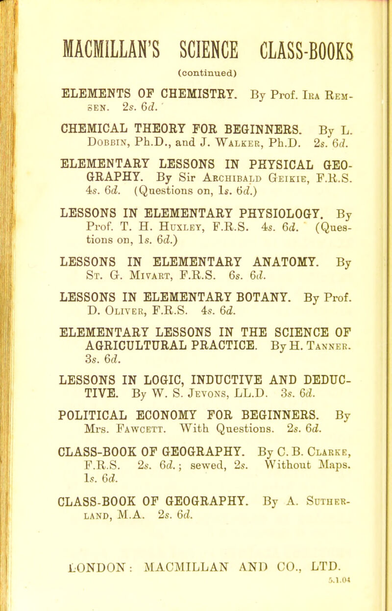 (continued) ELEMENTS OF CHEMISTRY. By Prof. Ika Rem- SEN. 2s. Qd. CHEMICAL THEORY FOR BEGINNERS. By L. Dobbin, Ph.D., and J. Walker, Ph.D. 2s. 6d. ELEMENTARY LESSONS IN PHYSICAL GEO- GRAPHY. By Sir Archibald Geikie, P.R.S. 4s. 6d. (Questions on. Is. 6d.) LESSONS IN ELEMENTARY PHYSIOLOGY. By Prof. T. H. Huxley, F.R.S. 4s. 6d. (Ques- tions on. Is. 6cZ.) LESSONS IN ELEMENTARY ANATOMY. By St. G. Miyart, F.R.S. 6s. 6d. LESSONS IN ELEMENTARY BOTANY. By Prof. D. Oliver, F.R.S. 4s. 6d. ELEMENTARY LESSONS IN THE SCIENCE OF AGRICULTURAL PRACTICE. By H. Tanner. 3s. 6d. LESSONS IN LOGIC, INDUCTIVE AND DEDUC- TIVE. By W. S. Jevons, LL.D. 3s. 6d. POLITICAL ECONOMY FOR BEGINNERS. By Mrs. Fawcett. With Questions. 2s. 6d. CLASS-BOOK OF GEOGRAPHY. By C. B. Clarke, F.R.S. 2s. 6d.; sewed, 2s. Without Maps. Is. 6d. CLASS-BOOK OF GEOGRAPHY. By A. Suther- land, M.A. 2s. 6d. LONDON: MACMILLAN AND CO., LTD. 5.1.04