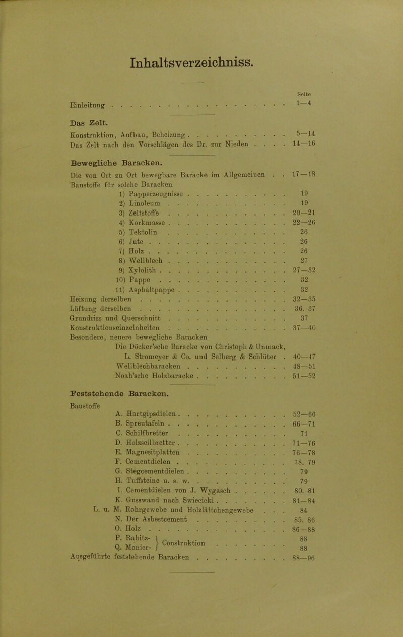 Inhaltsverzeichnis Einleitung Seite 1 — 4 Das Zelt. Konstruktion, Aufbau, Beheizung 5 14 Das Zelt nach den Vorschlägen des Dr. zur Nieden .... 14—16 Bewegliche Baracken. Die von Ort zu Ort bewegbare Baracke im Allgemeinen . . Baustoffe für solche Baracken 1) Papperzeugnisse 2) Linoleum 3) Zeltstoffe 4) Korkmasse 5) Tektolin 6} Jute 7) Holz 8) Wellblech 9) Xylolith 10) Pappe 11) Asphaltpappe Heizung derselben Lüftung derselben Grundriss und Querschnitt Konstrukt ionseinzelnheiten Besondere, neuere bewegliche Baracken Die Döcker’sche Baracke von Christoph & Untnack, L. Stromeyer & Co. und Selberg & Schlüter . Wellblechbaracken Noah’sche Holzbaracke 17-18 19 19 20-21 22—26 26 26 26 27 27-32 32 32 32—35 36. 37 37 37—40 40—47 48—51 51—52 Feststehende Baracken. Baustoffe A. Hartgipsdielen B. Spreutafeln C. Schilfbretter D. Holzseilbretter E. Magnesitplatten F. Cementdielen G. Stegcementdielen H. Tuffsteine u. s. w I. Cementdielen von J. Wygasch . . K. Gusswand nach Swiecicki .... L. u. M. Rohrgewebe und Holzlättchengewebe N. Der Asbestcement O. Holz I- “l“ ! Construktion .... Q. Monier- J Ausgeführte feststehende Baracken 52—66 66-71 71 71—76 76-78 78. 79 79 79 80. 81 81—84 84 85. 86 86-88 88 88 88—96