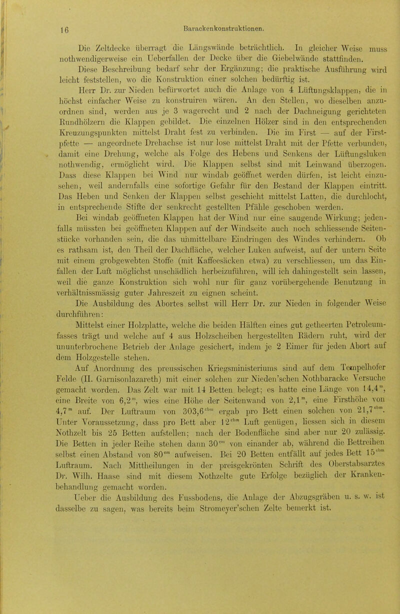 Die Zeltdecke überragt die Längswände beträchtlich. In gleicher Weise muss nothwcndigerweise ein Ueberfallen der Decke über die Giebelwände stattfinden. Diese Beschreibung bedarf sehr der Ergänzung; die praktische Ausführung wird leicht feststellen, wo die Konstruktion einer solchen bedürftig ist. Herr Dr. zur Nieden befürwortet auch die Anlage von 4 Lüftungsklappen, die in höchst einfacher Weise zu konstruiren wären. An den Stellen, wo dieselben anzu- ordnen sind, werden aus je 3 wagerecht und 2 nach der Dachneigung gerichteten Rundhölzern die Klappen gebildet. Die einzelnen Hölzer sind in den entsprechenden Kreuzungspunkten mittelst Draht fest zu verbinden. Die im First — auf der First- pfette — angeordnete Drehachse ist nur lose mittelst Draht mit der Pfette verbunden, damit eine Drehung, welche als Folge des Hebens und Senkens der Lüftungsluken nothwendig, ermöglicht wird. Die Klappen selbst sind mit Leinwand überzogen. Dass diese Klappen bei Wind nur windab geöffnet werden dürfen, ist leicht einzu- sehen, weil andernfalls eine sofortige Gefahr für den Bestand der Klappen eintritt. Das Heben und Senken der Klappen selbst geschieht mittelst Latten, die durchlocht, in entsprechende Stifte der senkrecht gestellten Pfähle geschoben werden. Bei windab geöffneten Klappen hat der Wind nur eine saugende Wirkung; jeden- falls müssten bei geöffneten Klappen auf der Windseite auch noch schliessende Seiten- stücke vorhanden sein, die das unmittelbare Eindringen des Windes verhindern. Ob es rathsam ist, den Theil der Dachfläche, welcher Luken aufweist, auf der untern Seite mit einem grobgewebten Stoffe (mit Kaffeesäcken etwa) zu verschliessen, um das Ein- fallen der Luft möglichst unschädlich herbeizuführen, will ich dahingestellt sein lassen, weil die ganze Konstruktion sich wohl um' für ganz vorübergehende Benutzung in verhältnissmässig guter Jahreszeit zu eignen scheint. Die Ausbildung des Abortes selbst will Herr Dr. zur Nieden in folgender Weise durchfuhren: Mittelst einer Holzplatte, welche die beiden Hälften eines gut getheerten Petroleum- fasses trägt und welche auf 4 aus Holzscheiben hergestellten Rädern ruht, wird der ununterbrochene Betrieb der Anlage gesichert, indem je 2 Eimer für jeden Abort auf dem Holzgestelle stehen. Auf Anordnung des preussischen Kriegsministeriums sind auf dem Tempelkofer Felde (II. Garnisonlazareth) mit einer solchen zur Nieden’schen Nothbaraeke Versuche gemacht worden. Das Zelt war mit 14 Betten belegt; es hatte eine Länge von 14,4', eine Breite von 6,2m, wies eine Höhe der Seitenwand von 2,1m, eine Firsthöhe von 4,7m auf. Der Luftraum von 303,6cbl ergab pro Bett einen solchen von 21,7cl,m. Unter Voraussetzung, dass pro Bett aber 12cb,n Luft genügen, liessen sich in diesem Nothzelt bis 25 Betten aufstellen; nach der Bodenfläche sind aber nur 20 zulässig. Die Betten in jeder Reihe stehen dann 30c' von einander ab, während die Bettreihen selbst einen Abstand von 80cm aufweisen. Bei 20 Betten entfällt auf jedes Bett 15' Luftraum. Nach Mittheilungen in der preisgekrönten Schrift des Oberstabsarztes Dr. Willi. Haase sind mit diesem Nothzelte gute Erfolge bezüglich der Kranken- behandlung gemacht worden. Ueber die Ausbildung des Fussbodens, die Anlage der Abzugsgräben u. s. w. ist dasselbe zu sagen, was bereits beim Stromeyer’schen Zelte bemerkt ist.