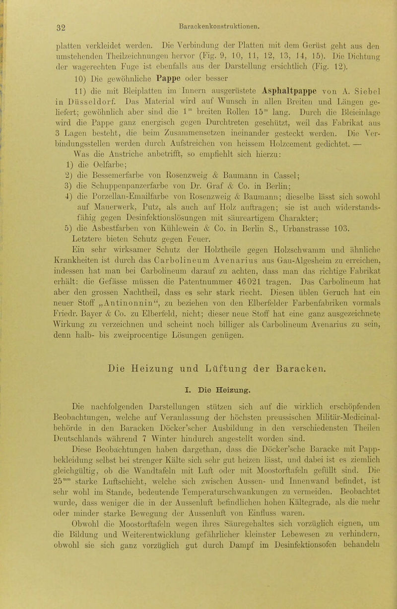 platten verkleidet werden. Die Verbindung der Platten mit dem Gerüst gebt aus den umstehenden Theilzeiclmungen hervor (Fig. 9, 10, 11, 12, 13, 14, 15). Die Dichtung der wagerechten Fuge ist ebenfalls aus der Darstellung ersichtlich (Fig. 12). 10) Die gewöhnliche Pappe oder besser 11) die mit Bleiplatten im Innern ausgerüstete Asphaltpappe von A. Siebei in Düsseldorf. Das Material wird auf Wunsch in allen Breiten und Längen ge- liefert; gewöhnlich aber sind die l1 breiten Rollen 15' lang. Durch die Bleieinlage wird die Pappe ganz energisch gegen Durchtreten geschützt, weil das Fabrikat aus 3 Lagen besteht, die beim Zusammensetzen ineinander gesteckt werden. Die Ver- bindungsstellen werden durch Aufstreichen von heissem Holzcement gedichtet. — Was die Anstriche anbetrifft, so empfiehlt sich hierzu: 1) die Oelfarbe; 2) die Bessemerfarbe von Rosenzweig & Baumann in Cassel ; 3) die Schuppenpanzerfarbe von Dr. Graf & Co. in Berlin; 4) die Porzellan-Emailfarbe von Rosenzweig & Baumanu; dieselbe lässt sich sowohl auf Mauerwerk, Putz, als auch auf Holz auftragen; sie ist auch widerstands- fähig gegen Desinfektionslösungen mit säureartigem Charakter; 5) die Asbestfarben von Kühlewein & Co. in Berlin S., Urbanstrasse 103. Letztere bieten Schlitz gegen Feuer. Ein sehr wirksamer Schutz der Holztheile gegen Holzschwamm und ähnliche Krankheiten ist durch das Carbolineum Avenarius aus Gau-Algesheim zu erreichen, indessen hat man bei Carbolineum darauf zu achten, dass man das richtige Fabrikat erhält: die Gefässe müssen die Patentnummer 46021 tragen. Das Carbolineum hat aber den grossen Nachtheil, dass es sehr stark riecht. Diesen üblen Geruch hat ein neuer Stoff „Antinonnin“, zu beziehen von den Elberfelder Farbenfabriken vormals Friedr. Bayer & Co. zu Elberfeld, nicht; dieser neue Stoff hat eine ganz ausgezeichnete Wirkung zu verzeichnen und scheint noch billiger als Carbolineum Avenarius zu sein, denn halb- bis zweiprocentige Lösungen genügen. Die Heizung und Lüftung der Baracken. I. Die Heizung. Die nachfolgenden Darstellungen stützen sich auf die wirklich erschöpfenden Beobachtungen, welche auf Veranlassung der höchsten preussischen Militär-Medicinal- behörde in den Baracken Docker’scher Ausbildung in den verschiedensten Theilen Deutschlands während 7 Winter hindurch angestellt worden sind. Diese Beobachtungen haben dargethan, dass die Döcker’sche Baracke mit Papp- bekleidung selbst bei strenger Kälte sich sehr gut heizen lässt, und dabei ist es ziemlich gleichgültig, ob die Wandtafeln mit Luft oder mit Moostorftafeln gefüllt sind. Die 25mm starke Luftschicht, welche sich zwischen Aussen- und Innenwand befindet, ist sehr wohl im Stande, bedeutende Temperaturschwankungen zu vermeiden. Beobachtet wurde, dass weniger die in der Aussenluft befindlichen hohen Kältegrade, als die mehr oder minder starke Bewegung der Aussenluft von Einfluss waren. Obwohl die Moostorftafeln wegen ihres Säuregehaltes sich vorzüglich eignen, um die Bildung und Weiterentwicklung gefährlicher kleinster Lebewesen zu verhindern, obwohl sie sich ganz vorzüglich gut durch Dampf im Desinfektionsofen behandeln