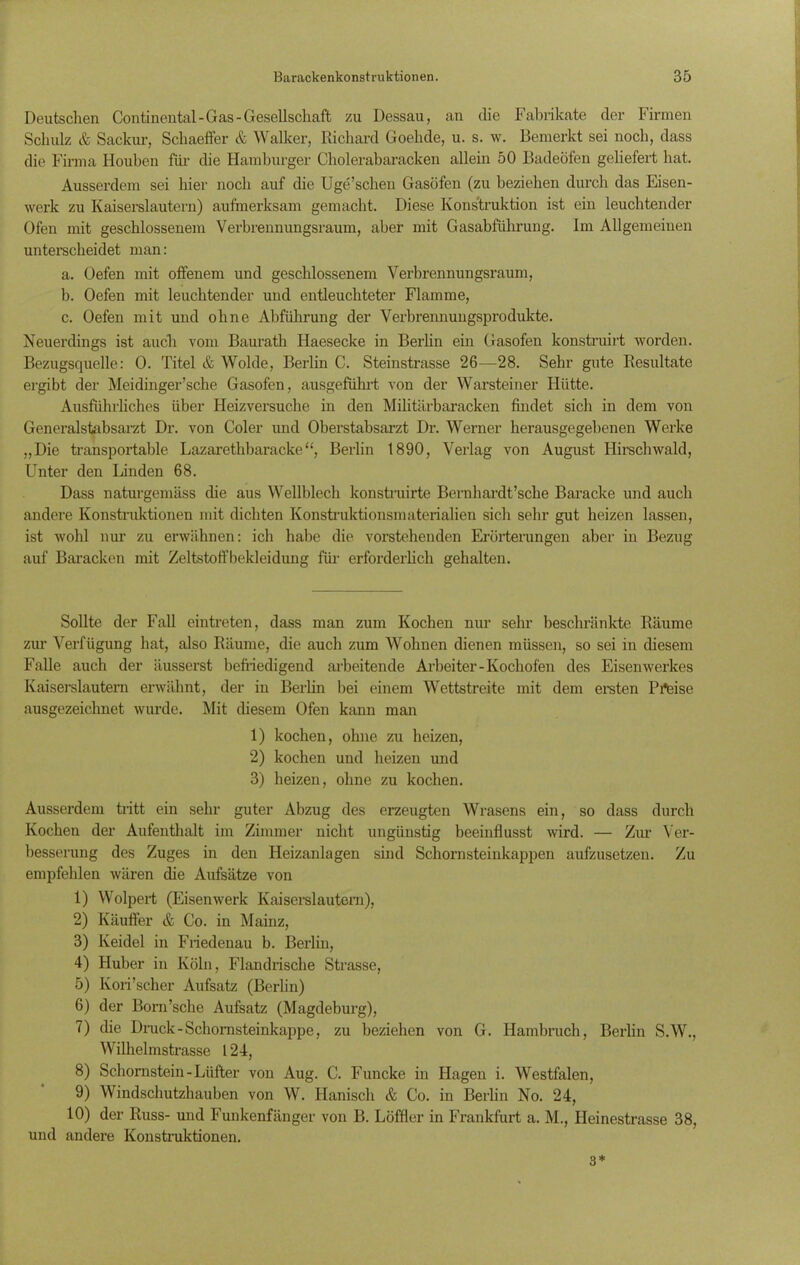 Deutschen Continental-Gas-Gesellschaft zu Dessau, an die Fabrikate der Firmen Schulz & Sackur, Scliaeffer & Walker, Richard Goelide, u. s. w. Bemerkt sei noch, dass die Firma Houben für die Hamburger Cholerabaracken allein 50 Badeöfen geliefert hat. Ausserdem sei hier noch auf die Uge’schen Gasöfen (zu beziehen durch das Eisen- werk zu Kaiserslautern) aufmerksam gemacht. Diese Konstruktion ist ein leuchtender Ofen mit geschlossenem Verbrennungsraum, aber mit Gasabführung. Im Allgemeinen unterscheidet man: a. Oefen mit offenem und geschlossenem Verbrennungsraum, b. Oefen mit leuchtender und entleuchteter Flamme, c. Oefen mit und ohne Abführung der Verbrennungsprodukte. Neuerdings ist auch vom Baurath Iiaesecke in Berlin ein Gasofen konstruirt worden. Bezugsquelle: 0. Titel & Wolde, Berlin C. Steinstrasse 26—28. Sehr gute Residtate ergibt der Meidinger’sche Gasofen, ausgeführt von der Warsteiner Hütte. Ausführliches über Heizversuche in den Militärbaracken findet sich in dem von Generalstabsarzt Dr. von Coler und Oberstabsarzt Dr. Werner herausgegebenen Werke „Die transportable Lazarethbaracke “, Berlin 1890, Verlag von August Hirschwald, Unter den Linden 68. Dass naturgemäss che aus Wellblech konstruirte Bernhardt’sche Baracke und auch andere Konstruktionen mit dichten Konstruktionsmaterialien sich sehr gut heizen lassen, ist wohl nur zu erwähnen: ich habe die vorstehenden Erörterungen aber in Bezug auf Baracken mit Zeltstoffbekleidung für erforderlich gehalten. Sollte der Fall eintreten, dass man zum Kochen nur sehr beschränkte Räume zur Verfügung hat, also Räume, die auch zum Wohnen dienen müssen, so sei in diesem Falle auch der äusserst befriedigend arbeitende Arbeiter-Kochofen des Eisenwerkes Kaiserslautern erwähnt, der in Berlin bei einem Wettstreite mit dem ersten Pi*eise ausgezeichnet wurde. Mit diesem Ofen kann man 1) kochen, ohne zu heizen, 2) kochen und heizen und 3) heizen, ohne zu kochen. Ausserdem tritt ein sehr guter Abzug des erzeugten Wrasens ein, so dass durch Kochen der Aufenthalt im Zimmer nicht ungünstig beeinflusst wird. — Ziu’ Ver- besserung des Zuges in den Heizanlagen sind Schornsteinkappen aufzusetzen. Zu empfehlen wären che Aufsätze von 1) Wolpert (Eisenwerk Kaiserslautem), 2) Käuffer & Co. in Mainz, 3) Keidel in Friedenau b. Berlin, 4) Huber in Köln, Flandrische Strasse, 5) Kori’scher Aufsatz (Berlin) 6) der Born’sche Aufsatz (Magdeburg), 7) die Druck - Schomsteinkappe, zu beziehen von G. Hambruch, Berlin S.W., Wilhelmstrasse 124, 8) Schornstein - Lüfter von Aug. C. Funcke in Hagen i. Westfalen, 9) Windschutzhauben von W. Hanisch & Co. in Berlin No. 24, 10) der Russ- und Funkenfänger von B. Löffler in Frankfurt a. M., Heinestrasse 38, und andere Konstruktionen. 3*