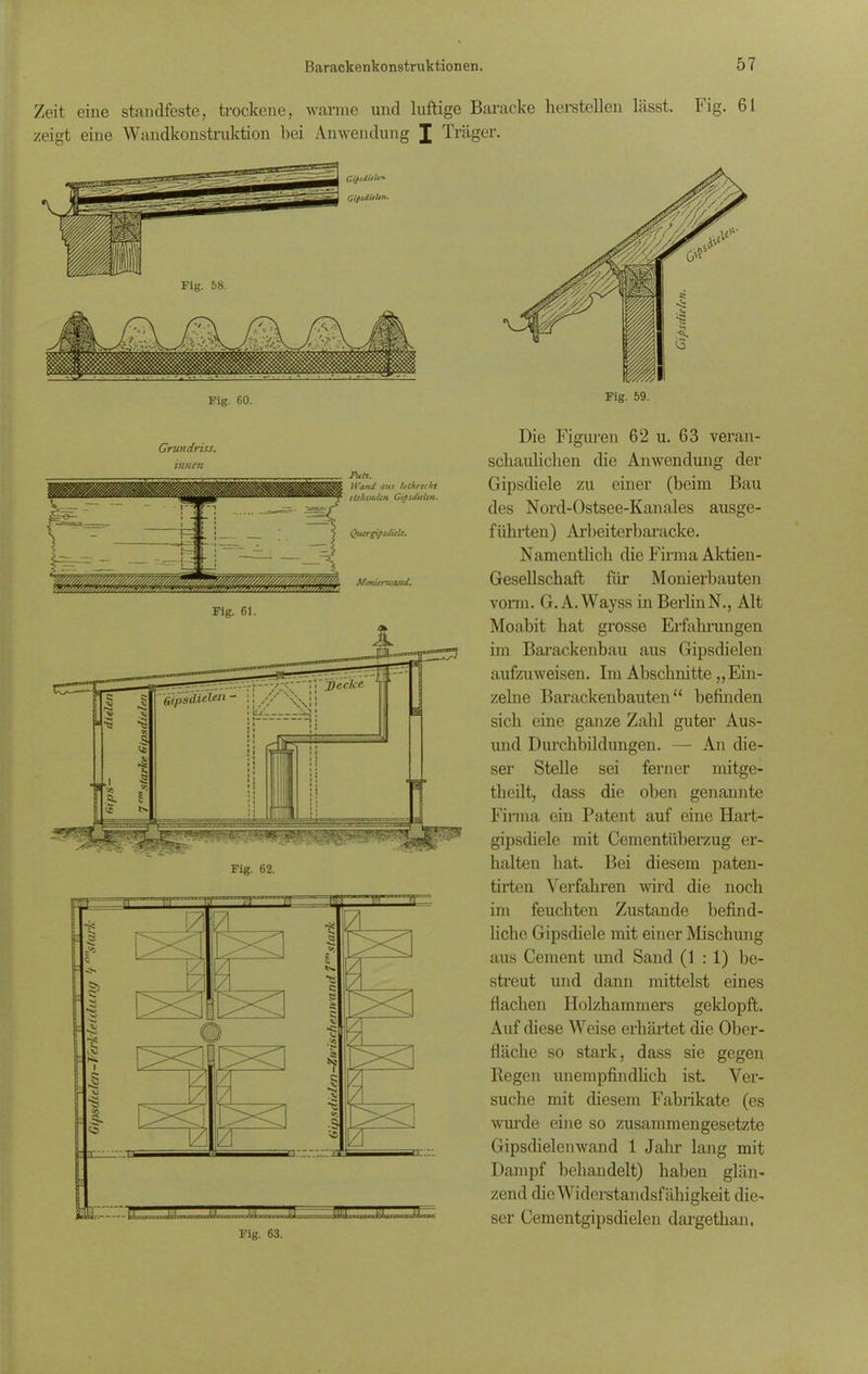 Zeit eine standfeste, trockene, warme und luftige Baracke hersteilen lässt. Fig. 61 zeigt eine Wandkonstruktion bei Anwendung J Träger. Fig. 58. GifidiiU* GiftdUUn. Fig. 60. Fig. 59. Fig. 61. jfecJce. GipsilieUn Fig. 62. Die Figuren 62 u. 63 veran- schaulichen die Anwendung der Gipsdiele zu einer (beim Bau des Nord-Ostsee-Kanales ausge- führten) Arbeiterbaracke. Namentlich die Firma Aktien- Gesellschaft für Monierbauten vorm. G. A. Wayss in BerlinN., Alt Moabit hat grosse Erfahrungen im Barackenbau aus Gipsdielen aufzuweisen. Im Abschnitte „Ein- zelne Barackenbauten“ befinden sich eine ganze Zahl guter Aus- und Durchbildungen. — An die- ser Stelle sei ferner mitge- theilt, dass die. oben genannte Firma ein Patent auf eine Hart- gipsdiele mit Cementiiberzug er- halten hat. Bei diesem paten- tirten Verfahren wird die noch im feuchten Zustande befind- liche Gipsdiele mit einer Mischung aus Cement und Sand (1:1) be- streut und dann mittelst eines flachen Holzhammers geklopft. Auf diese Weise erhärtet die Ober- fläche so stark, dass sie gegen Regen unempfindlich ist. Ver- suche mit diesem Fabrikate (es wurde eine so zusammengesetzte Gipsdielenwand 1 Jahr lang mit Dampf behandelt) haben glän- zend die Widerstandsfähigkeit die- ser Cementgipsdielen dargethan.