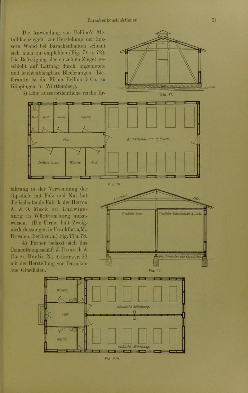 Die Anwendung von Bellino’s Me- talldachziegeln zur Herstellung der äus- sern Wand bei Barackenbauten scheint sich auch zu empfehlen (Fig. 71 u. 72). Die Befestigung der einzelnen Ziegel ge- schieht auf Lattung durch angenietete und leicht abbiegbare Blechzungen. Lie- ferantin ist die Firma Bellino & Co. zu Göppingen in Württemberg. 3) Eine ausserordentliche reiche Er- Fig. 77. fahrung in der Verwendung der Gipsdiele mit Falz und Nut hat die bedeutende Fabrik der Herren A. & 0. Mack zu Ludwigs- burg in Württemberg aufzu- weisen. (Die Firma hält Zweig- niederlassungen in Frankfurt a/M., Dresden, Berlin u.a.) Fig. 77 u. 78. 4) Ferner befasst sich das Cementbaugesckäft J. Donath & Co. zu Berlin N., Ackerstr. 22 mit der Herstellung von Baracken aus Gipsdielen. Fig. 78. Fig. 80 a.