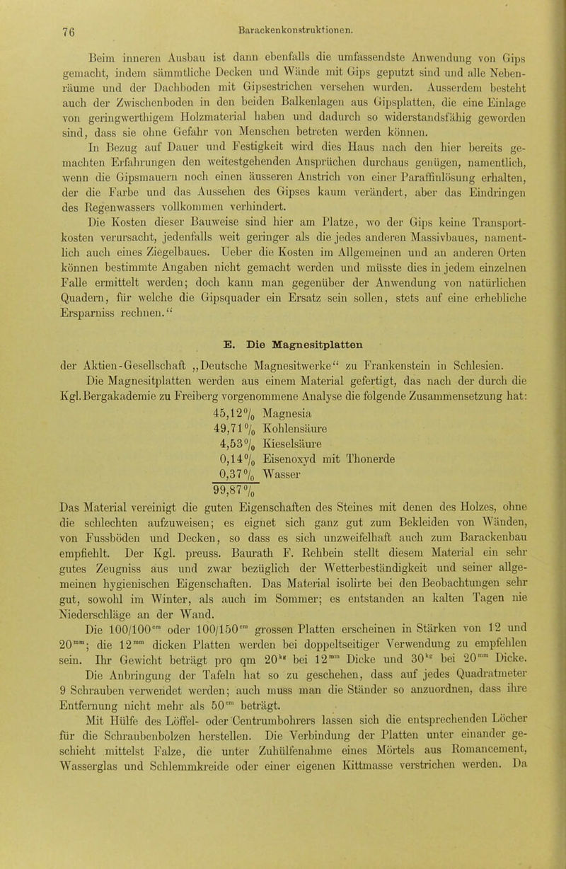Beim inneren Ausbau ist dann ebenfalls die umfassendste Anwendung von Gips gemacht, indem sämmtliche Decken und Wände mit Gips geputzt sind und alle Neben- räume und der Dachboden mit Gipsestrichen versehen wurden. Ausserdem besteht auch der Zwischenboden in den beiden Balkenlagen aus Gipsplatten, die eine Einlage von geringwertbigem Holzmaterial haben und dadurch so widerstandsfähig geworden sind, dass sie ohne Gefahr von Menschen betreten werden können. In Bezug auf Dauer und Festigkeit wird dies Haus nach den hier bereits ge- machten Erfahrungen den weitestgehenden Ansprüchen durchaus genügen, namentlich, wenn che Gipsmauern noch einen äusseren Anstrich von einer Paraffinlösung erhalten, der die Farbe und das Aussehen des Gipses kaum verändert, aber das Eindringen des Regenwassers vollkommen verhindert. Die Kosten dieser Bauweise sind hier am Platze, wo der Gips keine Transport- kosten verursacht, jedenfalls weit geringer als die jedes anderen Massivbaues, nament- lich auch eines Ziegelbaues. Ueber die Kosten im Allgemeinen und an anderen Orten können bestimmte Angaben nicht gemacht werden und müsste dies in jedem einzelnen Falle ermittelt werden; doch kann man gegenüber der Anwendung von natürlichen Quadern, für welche die Gipsquader ein Ersatz sein sollen, stets auf eine erhebliche Ersparnis rechnen. “ E. Die Magnesitplatten der Aktien-Gesellschaft „Deutsche Magnesitwerke“ zu Frankenstein in Schlesien. Die Magnesitplatten werden aus einem Material gefertigt, das nach der durch die Kgl.Bergakademie zu Freiberg vorgenommene Analyse die folgende Zusammensetzung hat: 45,12 °/0 Magnesia 49,71 °/0 Kohlensäure 4,53°/0 Kieselsäure 0,14 % Eisenoxyd mit Thonercle 0,37°/0 Wasser 99,87% Das Material vereinigt die guten Eigenschaften des Steines mit denen des Holzes, ohne die schlechten aufzuweisen; es eignet sich ganz gut zum Bekleiden von Wänden, von Fussböden und Decken, so dass es sich unzweifelhaft auch zum Barackenbau empfiehlt. Der Kgl. preuss. Baurath F. Relibein stellt diesem Material ein sehr gutes Zeugniss aus und zwar bezüglich der Wetterbeständigkeit und seiner allge- meinen hygienischen Eigenschaften. Das Material isolirte bei den Beobachtungen sehr gut, sowohl im Winter, als auch im Sommer; es entstanden an kalten Tagen nie Niederschläge an der Wand. Die 100/100cm oder 100/150cn‘ grossen Platten erscheinen in Stärken von 12 und 20rora; che 12ram dicken Platten werden bei doppeltseitiger Verwendung zu empfehlen sein. Ihr Gewicht beträgt pro qm 20kg bei 12mm Dicke und 30ke bei 20 Dicke. Die Anbringung der Tafeln hat so zu geschehen, dass auf jedes Quadratmeter 9 Schrauben verwendet werden; auch muss man die Ständer so anzuordnen, dass ihre Entfernung nicht mehr als 50cm beträgt. Mit Hülfe des Löffel- oder Centrumbohrers lassen sich die entsprechenden Löcher für die Schraubenbolzen hersteilen. Die Verbindung der Platten unter einander ge- schieht mittelst Falze, die unter Zuhiilfenahme eines Mörtels aus Romancement, Wasserglas und Schlemmkreide oder einer eigenen Kittmasse verstrichen werden. Da
