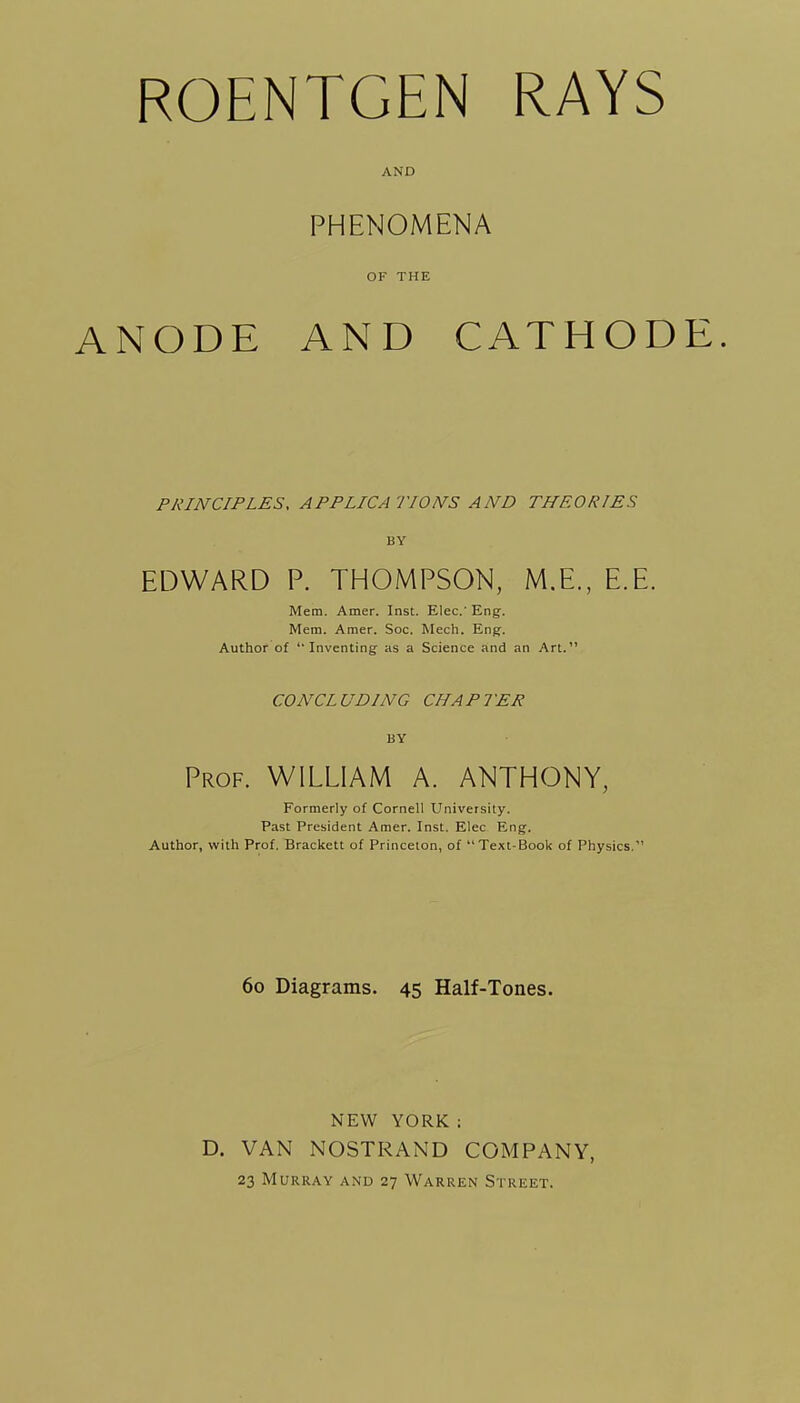 ROENTGEN RAYS AND PHENOMENA OF THE ANODE AND CATHODE. PRINCIPLES, APPLICA TIONS AND THEORIES BY EDWARD P. THOMPSON, M.E., E.E. Mem. Amer. Inst. EleC Eng. Mem. Amer. Soc. Mech. Eng. Author of Inventing as a Science and an Art. CONCLUDING CHAPTER BY Prof. WILLIAM A. ANTHONY, Formerly of Cornell University. Past President Amer. Inst. Elec Eng. Author, with Prof. Brackett of Princeton, of Text-Book of Physics. 60 Diagrams. 45 Half-Tones. NEW YORK: D. VAN NOSTRAND COMPANY, 23 Murray and 27 Warren Street.